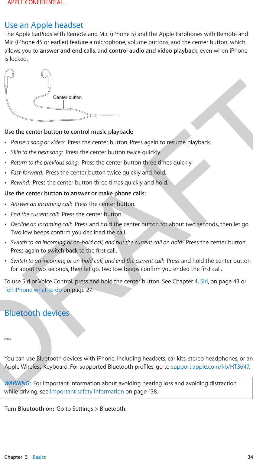 DRAFTChapter  3    Basics  34Use an Apple headsetThe Apple EarPods with Remote and Mic (iPhone 5) and the Apple Earphones with Remote and Mic (iPhone 4S or earlier) feature a microphone, volume buttons, and the center button, which allows you to answer and end calls, and control audio and video playback, even when iPhone is locked.Center buttonCenter buttonUse the center button to control music playback: •Pause a song or video:  Press the center button. Press again to resume playback. •Skip to the next song:  Press the center button twice quickly. •Return to the previous song:  Press the center button three times quickly. •Fast-forward:  Press the center button twice quickly and hold. •Rewind:  Press the center button three times quickly and hold.Use the center button to answer or make phone calls: •Answer an incoming call:  Press the center button. •End the current call:  Press the center button. •Decline an incoming call:  Press and hold the center button for about two seconds, then let go.  •Switch to an incoming or on-hold call, and put the current call on hold:  Press the center button. •Switch to an incoming or on-hold call, and end the current call:  Press and hold the center buttonTo use Siri or Voice Control, press and hold the center button. See Chapter 4, Siri, on page 43 or Tell iPhone what to do on page 27.Bluetooth devicesImage You can use Bluetooth devices with iPhone, including headsets, car kits, stereo headphones, or an support.apple.com/kb/HT3647.WARNING:  For important information about avoiding hearing loss and avoiding distraction while driving, see Important safety information on page 138.Turn Bluetooth on:  Go to Settings &gt; Bluetooth. APPLE CONFIDENTIAL