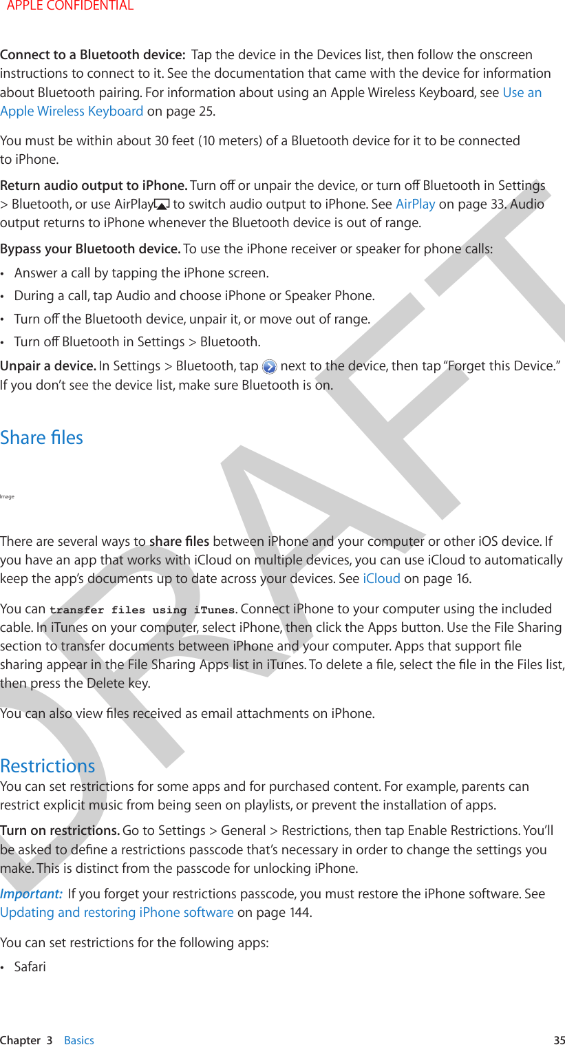 DRAFTChapter  3    Basics  35Connect to a Bluetooth device:  Tap the device in the Devices list, then follow the onscreen instructions to connect to it. See the documentation that came with the device for information about Bluetooth pairing. For information about using an Apple Wireless Keyboard, see Use an Apple Wireless Keyboard on page 25.You must be within about 30 feet (10 meters) of a Bluetooth device for it to be connected to iPhone.Return audio output to iPhone. &gt; Bluetooth, or use AirPlay  to switch audio output to iPhone. See AirPlay on page 33. Audio output returns to iPhone whenever the Bluetooth device is out of range.Bypass your Bluetooth device. To use the iPhone receiver or speaker for phone calls: •Answer a call by tapping the iPhone screen. •During a call, tap Audio and choose iPhone or Speaker Phone. • •Unpair a device. In Settings &gt; Bluetooth, tap   next to the device, then tap “Forget this Device.” If you don’t see the device list, make sure Bluetooth is on.Image There are several ways to  between iPhone and your computer or other iOS device. If you have an app that works with iCloud on multiple devices, you can use iCloud to automatically keep the app’s documents up to date across your devices. See iCloud on page 16.You can transfer files using iTunes. Connect iPhone to your computer using the includedcable. In iTunes on your computer, select iPhone, then click the Apps button. Use the File Sharing then press the Delete key.RestrictionsYou can set restrictions for some apps and for purchased content. For example, parents can restrict explicit music from being seen on playlists, or prevent the installation of apps.Turn on restrictions. Go to Settings &gt; General &gt; Restrictions, then tap Enable Restrictions. You’ll make. This is distinct from the passcode for unlocking iPhone.Important:  If you forget your restrictions passcode, you must restore the iPhone software. See Updating and restoring iPhone software on page 144.You can set restrictions for the following apps: •Safari APPLE CONFIDENTIAL