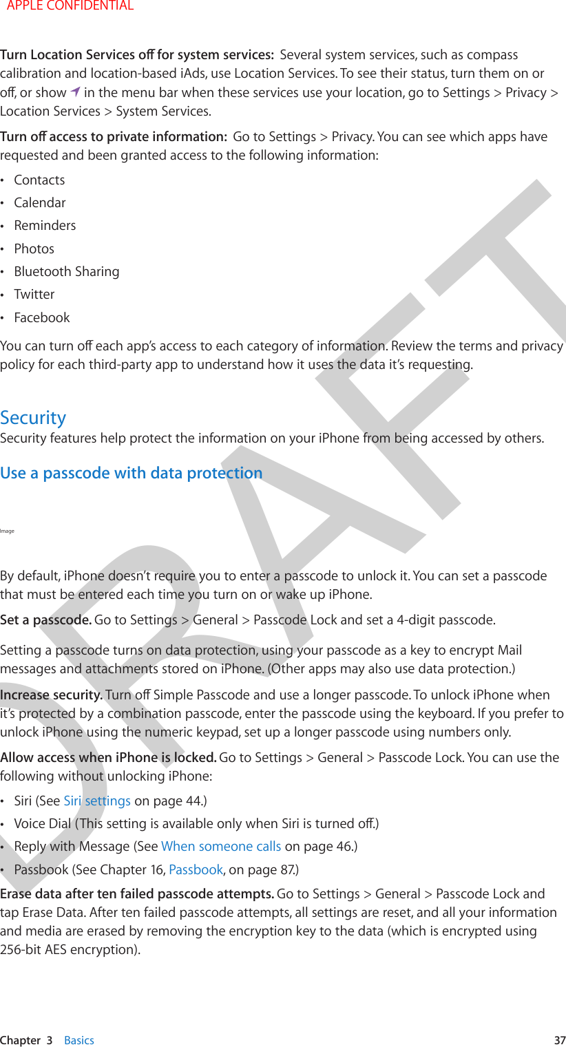 DRAFTChapter  3    Basics  37Several system services, such as compass calibration and location-based iAds, use Location Services. To see their status, turn them on or   in the menu bar when these services use your location, go to Settings &gt; Privacy &gt; Location Services &gt; System Services.Go to Settings &gt; Privacy. You can see which apps have requested and been granted access to the following information: •Contacts •Calendar •Reminders •Photos •Bluetooth Sharing •Twitter •Facebookpolicy for each third-party app to understand how it uses the data it’s requesting.SecuritySecurity features help protect the information on your iPhone from being accessed by others.Use a passcode with data protectionImage By default, iPhone doesn’t require you to enter a passcode to unlock it. You can set a passcode that must be entered each time you turn on or wake up iPhone.Set a passcode. Go to Settings &gt; General &gt; Passcode Lock and set a 4-digit passcode. Setting a passcode turns on data protection, using your passcode as a key to encrypt Mail messages and attachments stored on iPhone. (Other apps may also use data protection.)Increase security. it’s protected by a combination passcode, enter the passcode using the keyboard. If you prefer to unlock iPhone using the numeric keypad, set up a longer passcode using numbers only.Allow access when iPhone is locked. Go to Settings &gt; General &gt; Passcode Lock. You can use the following without unlocking iPhone: •Siri (See Siri settings on page 44.) • •Reply with Message (See When someone calls on page 46.) •Passbook (See Chapter 16, Passbook, on page 87.)Erase data after ten failed passcode attempts. Go to Settings &gt; General &gt; Passcode Lock and tap Erase Data. After ten failed passcode attempts, all settings are reset, and all your information and media are erased by removing the encryption key to the data (which is encrypted using 256-bit AES encryption). APPLE CONFIDENTIAL