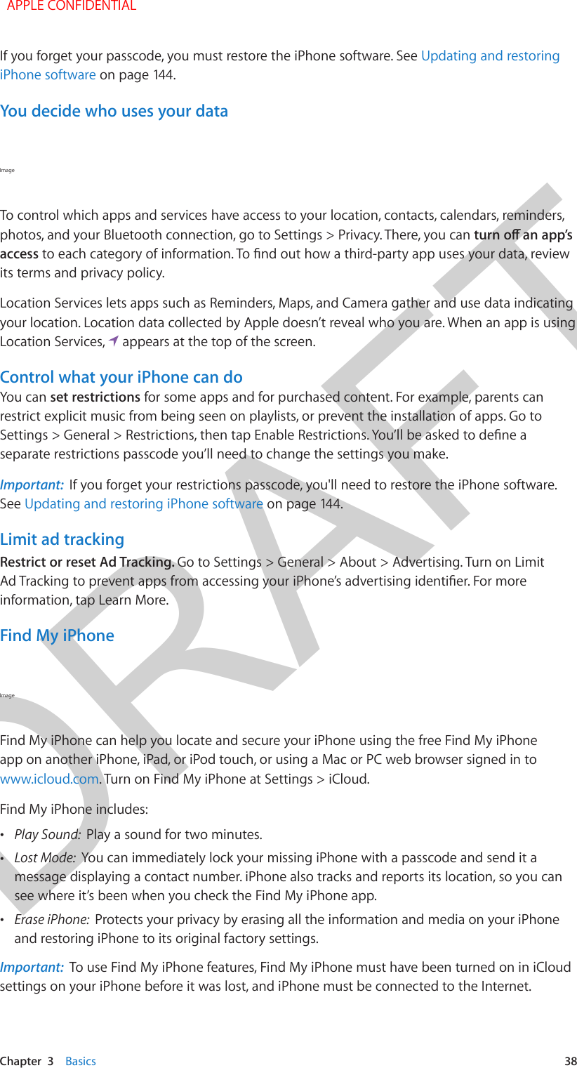 DRAFTChapter  3    Basics  38If you forget your passcode, you must restore the iPhone software. See Updating and restoring iPhone software on page 144.You decide who uses your dataImage To control which apps and services have access to your location, contacts, calendars, reminders, photos, and your Bluetooth connection, go to Settings &gt; Privacy. There, you can accessits terms and privacy policy.Location Services lets apps such as Reminders, Maps, and Camera gather and use data indicating your location. Location data collected by Apple doesn’t reveal who you are. When an app is using Location Services,   appears at the top of the screen.Control what your iPhone can doYou can set restrictions for some apps and for purchased content. For example, parents can restrict explicit music from being seen on playlists, or prevent the installation of apps. Go to separate restrictions passcode you’ll need to change the settings you make.Important:  If you forget your restrictions passcode, you&apos;ll need to restore the iPhone software. See Updating and restoring iPhone software on page 144.Limit ad trackingRestrict or reset Ad Tracking. Go to Settings &gt; General &gt; About &gt; Advertising. Turn on Limit information, tap Learn More.Find My iPhoneImage Find My iPhone can help you locate and secure your iPhone using the free Find My iPhone app on another iPhone, iPad, or iPod touch, or using a Mac or PC web browser signed in to www.icloud.com. Turn on Find My iPhone at Settings &gt; iCloud.Find My iPhone includes: •Play Sound:  Play a sound for two minutes. •Lost Mode:  You can immediately lock your missing iPhone with a passcode and send it amessage displaying a contact number. iPhone also tracks and reports its location, so you cansee where it’s been when you check the Find My iPhone app. •Erase iPhone:  Protects your privacy by erasing all the information and media on your iPhoneand restoring iPhone to its original factory settings.Important:  To use Find My iPhone features, Find My iPhone must have been turned on in iCloud settings on your iPhone before it was lost, and iPhone must be connected to the Internet.  APPLE CONFIDENTIAL
