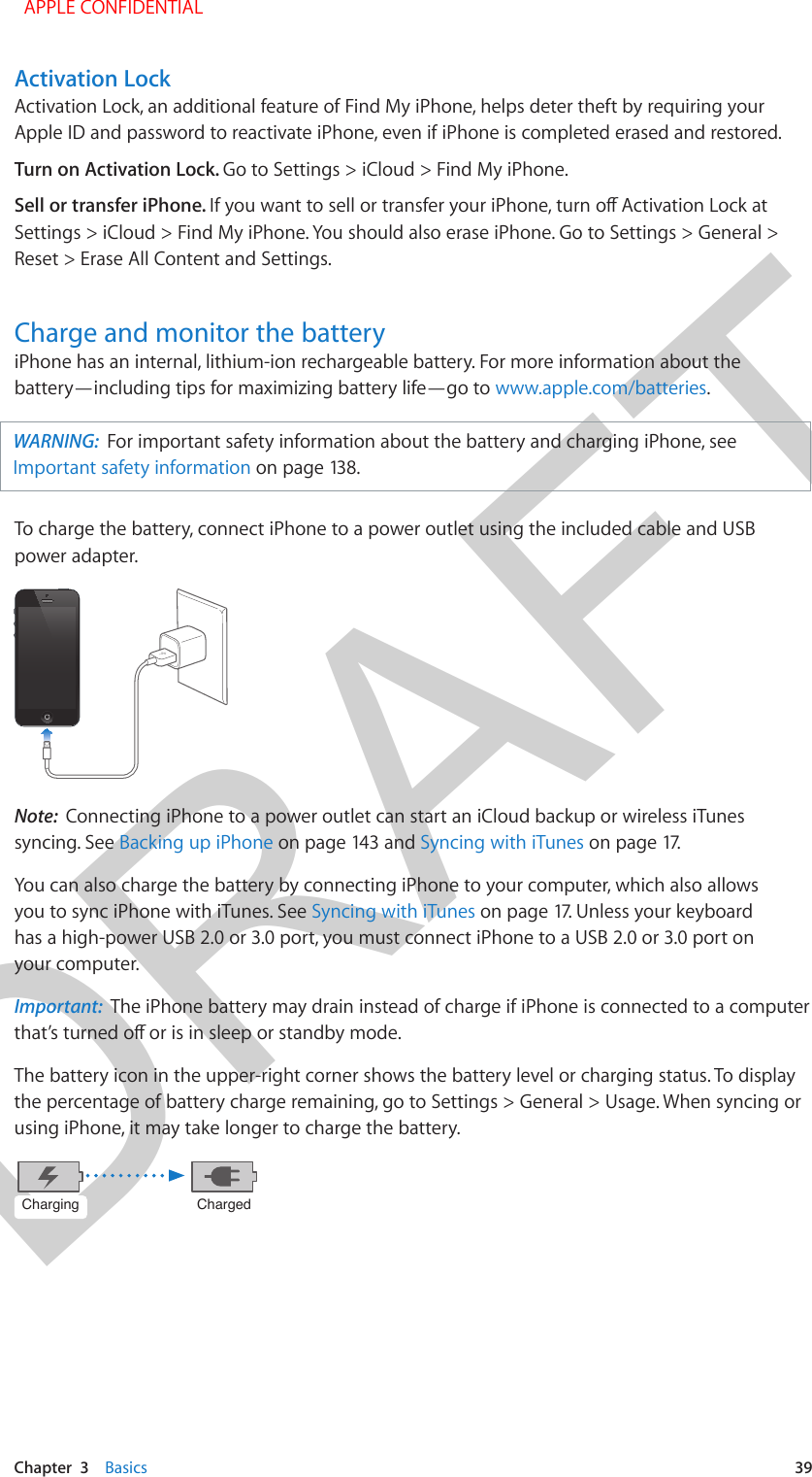 DRAFTChapter  3    Basics  39Activation LockActivation Lock, an additional feature of Find My iPhone, helps deter theft by requiring your Apple ID and password to reactivate iPhone, even if iPhone is completed erased and restored. Turn on Activation Lock. Go to Settings &gt; iCloud &gt; Find My iPhone.Sell or transfer iPhone. Settings &gt; iCloud &gt; Find My iPhone. You should also erase iPhone. Go to Settings &gt; General &gt; Reset &gt; Erase All Content and Settings.Charge and monitor the batteryiPhone has an internal, lithium-ion rechargeable battery. For more information about the battery—including tips for maximizing battery life—go to www.apple.com/batteries. WARNING:  For important safety information about the battery and charging iPhone, see Important safety information on page 138. To charge the battery, connect iPhone to a power outlet using the included cable and USB power adapter.Note:  Connecting iPhone to a power outlet can start an iCloud backup or wireless iTunes syncing. See Backing up iPhone on page 143 and Syncing with iTunes on page 17.You can also charge the battery by connecting iPhone to your computer, which also allows you to sync iPhone with iTunes. See Syncing with iTunes on page 17. Unless your keyboard has a high-power USB 2.0 or 3.0 port, you must connect iPhone to a USB 2.0 or 3.0 port on your computer.Important:  The iPhone battery may drain instead of charge if iPhone is connected to a computer The battery icon in the upper-right corner shows the battery level or charging status. To display the percentage of battery charge remaining, go to Settings &gt; General &gt; Usage. When syncing or using iPhone, it may take longer to charge the battery.ChargingChargingChargedCharged  APPLE CONFIDENTIAL