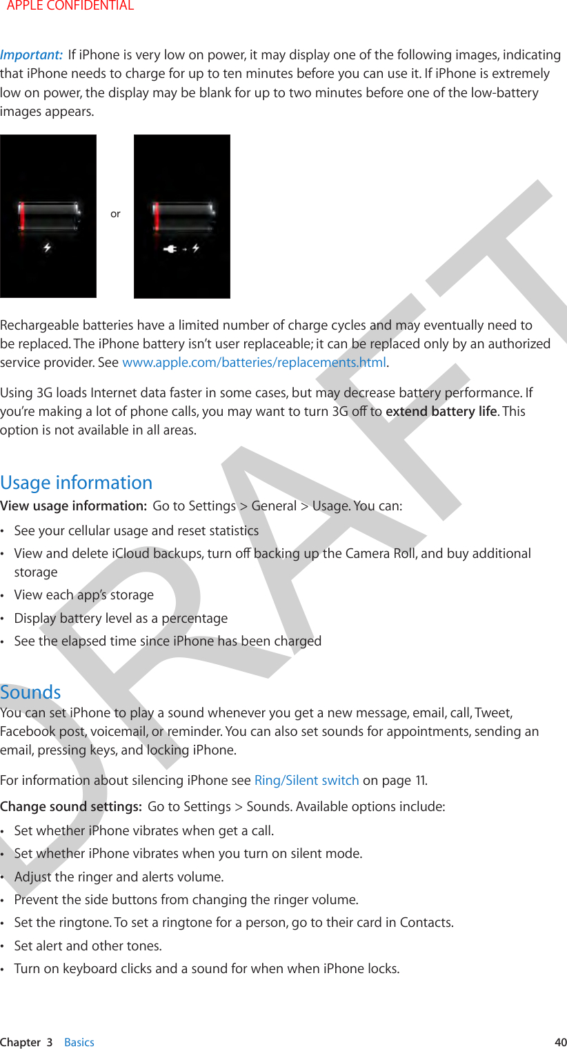 DRAFTChapter  3    Basics  40Important:  If iPhone is very low on power, it may display one of the following images, indicating that iPhone needs to charge for up to ten minutes before you can use it. If iPhone is extremely low on power, the display may be blank for up to two minutes before one of the low-battery images appears.ororRechargeable batteries have a limited number of charge cycles and may eventually need to be replaced. The iPhone battery isn’t user replaceable; it can be replaced only by an authorized service provider. See www.apple.com/batteries/replacements.html.Using 3G loads Internet data faster in some cases, but may decrease battery performance. If extend battery life. This option is not available in all areas.Usage informationView usage information:  Go to Settings &gt; General &gt; Usage. You can: •See your cellular usage and reset statistics •storage •View each app’s storage •Display battery level as a percentage •See the elapsed time since iPhone has been chargedSoundsYou can set iPhone to play a sound whenever you get a new message, email, call, Tweet, Facebook post, voicemail, or reminder. You can also set sounds for appointments, sending an email, pressing keys, and locking iPhone.For information about silencing iPhone see Ring/Silent switch on page 11.Change sound settings:  Go to Settings &gt; Sounds. Available options include: •Set whether iPhone vibrates when get a call. •Set whether iPhone vibrates when you turn on silent mode. •Adjust the ringer and alerts volume. •Prevent the side buttons from changing the ringer volume. •Set the ringtone. To set a ringtone for a person, go to their card in Contacts. •Set alert and other tones. •Turn on keyboard clicks and a sound for when when iPhone locks.  APPLE CONFIDENTIAL