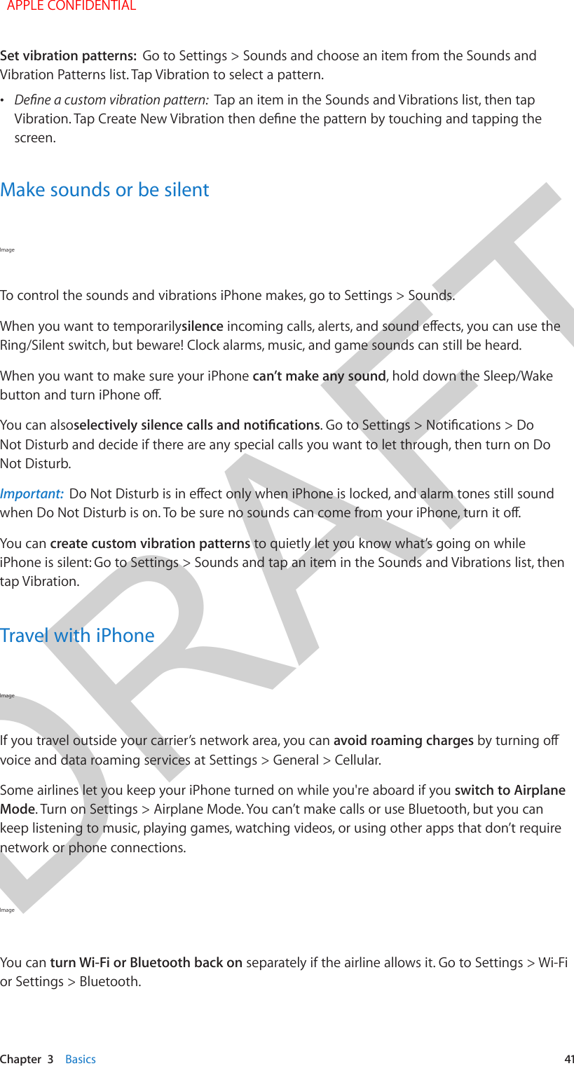 DRAFTChapter  3    Basics  41Set vibration patterns:  Go to Settings &gt; Sounds and choose an item from the Sounds and Vibration Patterns list. Tap Vibration to select a pattern. •Tap an item in the Sounds and Vibrations list, then tapscreen.Make sounds or be silentImage To control the sounds and vibrations iPhone makes, go to Settings &gt; Sounds.When you want to temporarilysilenceRing/Silent switch, but beware! Clock alarms, music, and game sounds can still be heard.When you want to make sure your iPhone can’t make any sound, hold down the Sleep/Wake You can alsoNot Disturb and decide if there are any special calls you want to let through, then turn on Do Not Disturb.Important:  You can create custom vibration patterns to quietly let you know what’s going on while iPhone is silent: Go to Settings &gt; Sounds and tap an item in the Sounds and Vibrations list, then tap Vibration.Travel with iPhoneImage If you travel outside your carrier’s network area, you can avoid roaming chargesvoice and data roaming services at Settings &gt; General &gt; Cellular.Some airlines let you keep your iPhone turned on while you&apos;re aboard if you switch to Airplane Mode. Turn on Settings &gt; Airplane Mode. You can’t make calls or use Bluetooth, but you can keep listening to music, playing games, watching videos, or using other apps that don’t require network or phone connections.Image You can turn Wi-Fi or Bluetooth back on separately if the airline allows it. Go to Settings &gt; Wi-Fi or Settings &gt; Bluetooth. APPLE CONFIDENTIAL