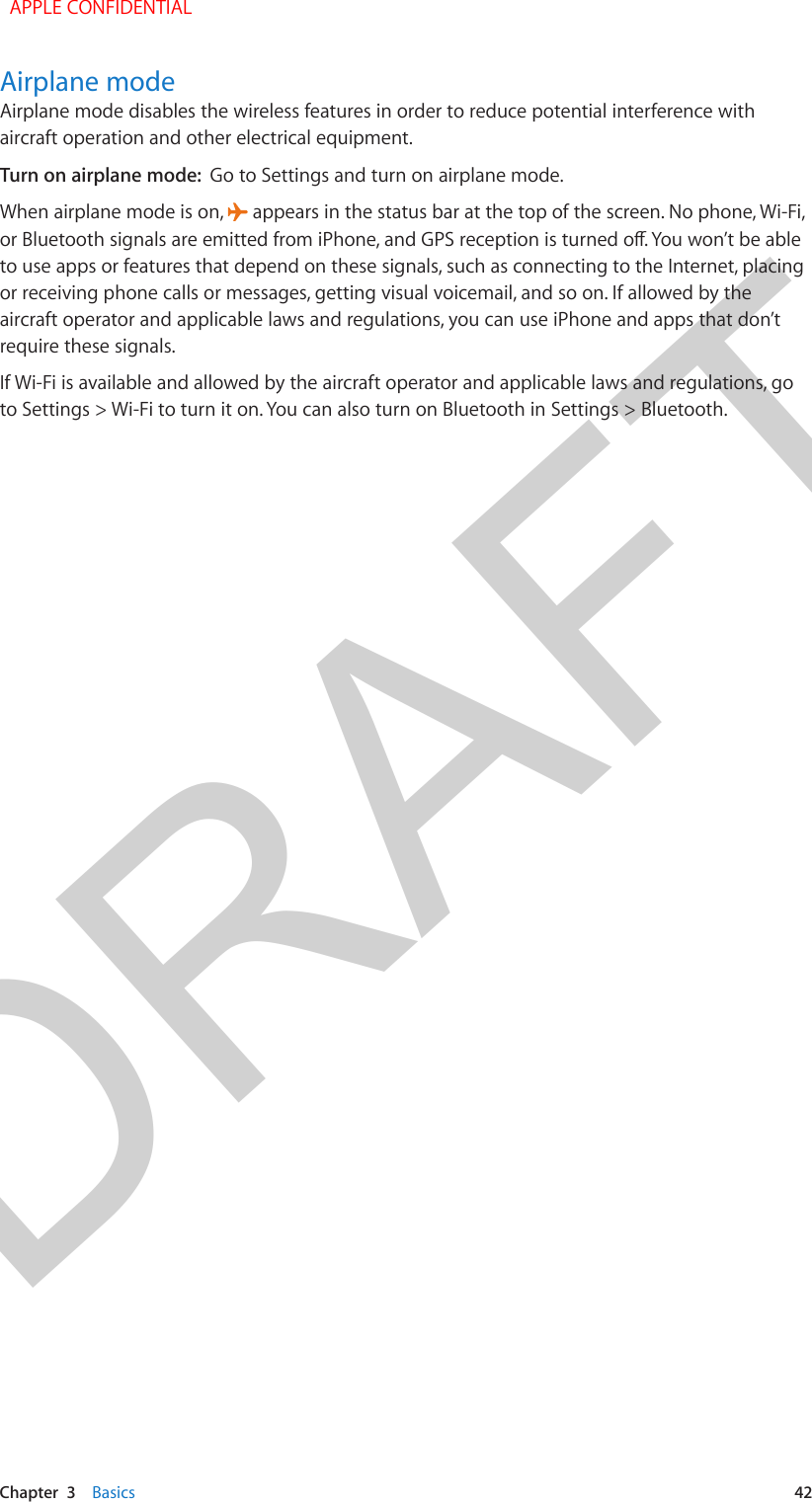 DRAFTChapter  3    Basics  42Airplane modeAirplane mode disables the wireless features in order to reduce potential interference with aircraft operation and other electrical equipment.Turn on airplane mode:  Go to Settings and turn on airplane mode.When airplane mode is on,   appears in the status bar at the top of the screen. No phone, Wi-Fi, to use apps or features that depend on these signals, such as connecting to the Internet, placing or receiving phone calls or messages, getting visual voicemail, and so on. If allowed by the aircraft operator and applicable laws and regulations, you can use iPhone and apps that don’t require these signals.If Wi-Fi is available and allowed by the aircraft operator and applicable laws and regulations, go to Settings &gt; Wi-Fi to turn it on. You can also turn on Bluetooth in Settings &gt; Bluetooth.  APPLE CONFIDENTIAL