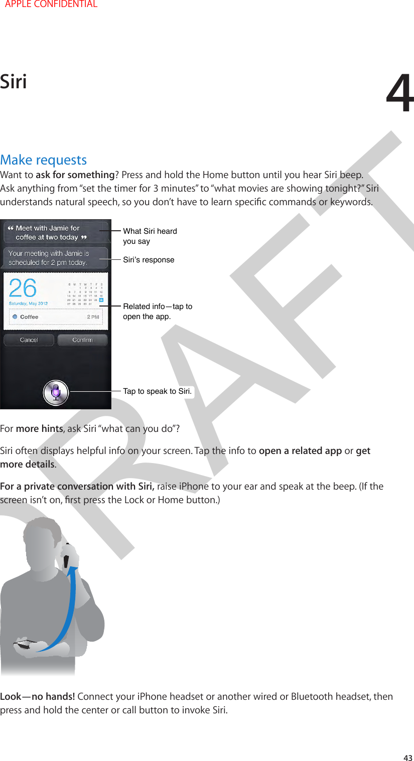 DRAFT443Make requestsWant to ask for something? Press and hold the Home button until you hear Siri beep. Ask anything from “set the timer for 3 minutes” to “what movies are showing tonight?” Siri What Siri heard you sayWhat Siri heard you sayTap to speak to Siri.Tap to speak to Siri.Siri’s responseSiri’s responseRelated info—tap toopen the app.Related info—tap toopen the app.For more hints, ask Siri “what can you do”?Siri often displays helpful info on your screen. Tap the info to open a related app or get more details.For a private conversation with Siri, raise iPhone to your ear and speak at the beep. (If the Look—no hands! Connect your iPhone headset or another wired or Bluetooth headset, then press and hold the center or call button to invoke Siri.Siri  APPLE CONFIDENTIAL