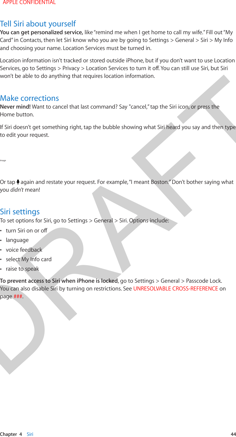 DRAFTChapter  4    Siri  44Tell Siri about yourselfYou can get personalized service, like “remind me when I get home to call my wife.” Fill out “My Card” in Contacts, then let Siri know who you are by going to Settings &gt; General &gt; Siri &gt; My Info and choosing your name. Location Services must be turned in.Location information isn&apos;t tracked or stored outside iPhone, but if you don’t want to use Location won’t be able to do anything that requires location information.Make correctionsNever mind! Want to cancel that last command? Say &quot;cancel,” tap the Siri icon, or press the Home button.If Siri doesn’t get something right, tap the bubble showing what Siri heard you say and then type to edit your request.Image Or tap   again and restate your request. For example, “I meant Boston.” Don’t bother saying what you didn’t mean!Siri settingsTo set options for Siri, go to Settings &gt; General &gt; Siri. Options include: • •language •voice feedback •select My Info card •raise to speakTo prevent access to Siri when iPhone is locked, go to Settings &gt; General &gt; Passcode Lock. You can also disable Siri by turning on restrictions. See UNRESOLVABLE CROSS-REFERENCE on page ###.  APPLE CONFIDENTIAL