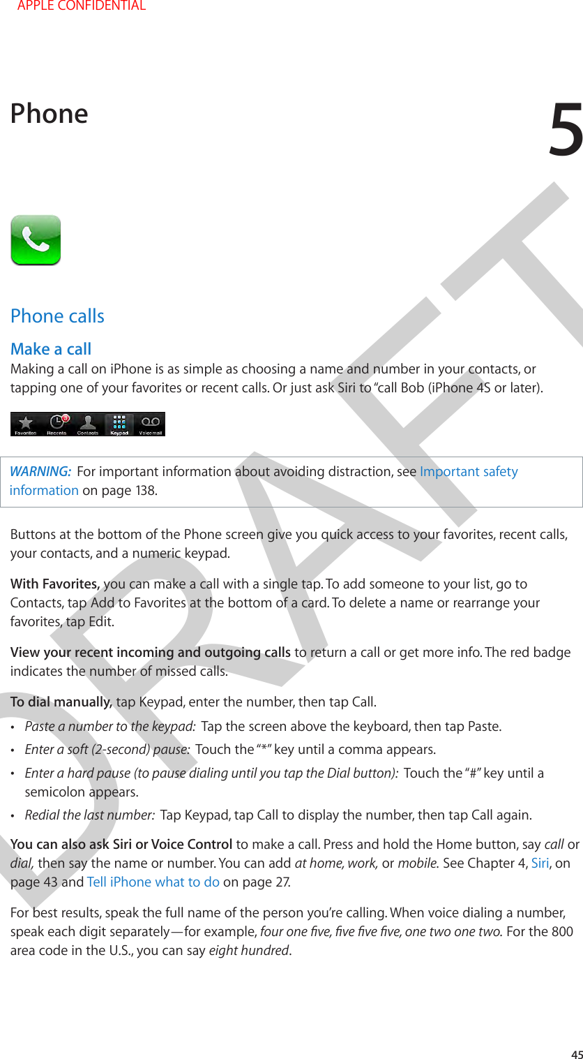 DRAFT545Phone callsMake a callMaking a call on iPhone is as simple as choosing a name and number in your contacts, or tapping one of your favorites or recent calls. Or just ask Siri to “call Bob (iPhone 4S or later).WARNING:  For important information about avoiding distraction, see Important safety information on page 138. Buttons at the bottom of the Phone screen give you quick access to your favorites, recent calls, your contacts, and a numeric keypad.With Favorites, you can make a call with a single tap. To add someone to your list, go to Contacts, tap Add to Favorites at the bottom of a card. To delete a name or rearrange your favorites, tap Edit.View your recent incoming and outgoing calls to return a call or get more info. The red badge indicates the number of missed calls.To dial manually, tap Keypad, enter the number, then tap Call. •Paste a number to the keypad:  Tap the screen above the keyboard, then tap Paste. •Touch the “*” key until a comma appears. • Touch the “#” key until asemicolon appears. •Redial the last number:  Tap Keypad, tap Call to display the number, then tap Call again.You can also ask Siri or Voice Control to make a call. Press and hold the Home button, say call or dial, then say the name or number. You can add at home, work, or mobile. See Chapter 4, Siri, on page 43 and Tell iPhone what to do on page 27.For best results, speak the full name of the person you’re calling. When voice dialing a number, speak each digit separately—for example,  For the 800 area code in the U.S., you can say eight hundred.Phone  APPLE CONFIDENTIAL