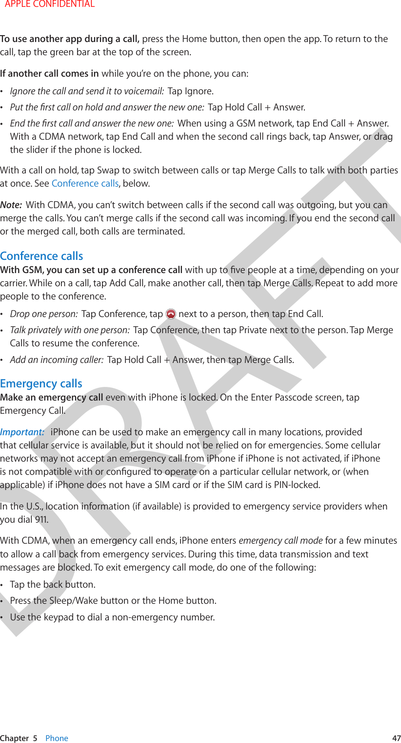 DRAFTChapter  5    Phone  47To use another app during a call, press the Home button, then open the app. To return to the call, tap the green bar at the top of the screen.If another call comes in while you’re on the phone, you can: •Ignore the call and send it to voicemail:  Tap Ignore. •Tap Hold Call + Answer. •When using a GSM network, tap End Call + Answer. With a CDMA network, tap End Call and when the second call rings back, tap Answer, or dragthe slider if the phone is locked.With a call on hold, tap Swap to switch between calls or tap Merge Calls to talk with both parties at once. See Conference calls, below. Note:  With CDMA, you can’t switch between calls if the second call was outgoing, but you can merge the calls. You can’t merge calls if the second call was incoming. If you end the second call or the merged call, both calls are terminated.Conference callsWith GSM, you can set up a conference callcarrier. While on a call, tap Add Call, make another call, then tap Merge Calls. Repeat to add more people to the conference. •Drop one person:  Tap Conference, tap   next to a person, then tap End Call. •Talk privately with one person:  Tap Conference, then tap Private next to the person. Tap MergeCalls to resume the conference. •Add an incoming caller:  Tap Hold Call + Answer, then tap Merge Calls.Emergency callsMake an emergency call even with iPhone is locked. On the Enter Passcode screen, tap Emergency Call.Important:   iPhone can be used to make an emergency call in many locations, provided that cellular service is available, but it should not be relied on for emergencies. Some cellular networks may not accept an emergency call from iPhone if iPhone is not activated, if iPhone applicable) if iPhone does not have a SIM card or if the SIM card is PIN-locked.In the U.S., location information (if available) is provided to emergency service providers when you dial 911.With CDMA, when an emergency call ends, iPhone enters emergency call mode for a few minutes to allow a call back from emergency services. During this time, data transmission and text messages are blocked. To exit emergency call mode, do one of the following: •Tap the back button. •Press the Sleep/Wake button or the Home button. •Use the keypad to dial a non-emergency number.  APPLE CONFIDENTIAL