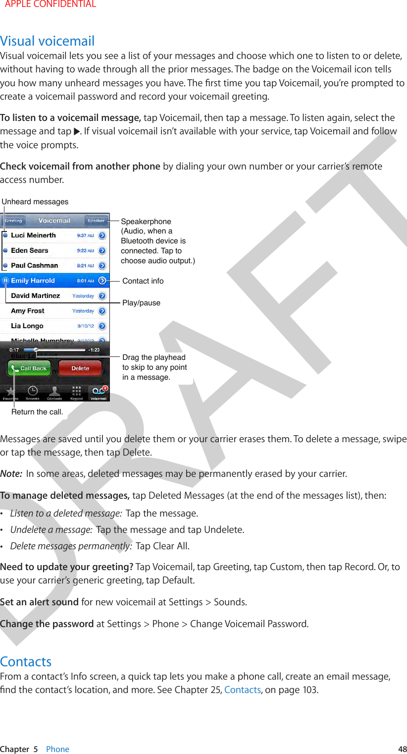 DRAFTChapter  5    Phone  48Visual voicemailVisual voicemail lets you see a list of your messages and choose which one to listen to or delete, without having to wade through all the prior messages. The badge on the Voicemail icon tells create a voicemail password and record your voicemail greeting.To listen to a voicemail message, tap Voicemail, then tap a message. To listen again, select the message and tap  . If visual voicemail isn’t available with your service, tap Voicemail and follow the voice prompts.Check voicemail from another phone by dialing your own number or your carrier’s remote access number.Drag the playhead to skip to any point in a message.Drag the playhead to skip to any point in a message.Unheard messagesUnheard messagesPlay/pausePlay/pauseContact infoContact infoSpeakerphone(Audio, when a Bluetooth device is connected. Tap to choose audio output.)Speakerphone(Audio, when a Bluetooth device is connected. Tap to choose audio output.)Return the call.Return the call.Messages are saved until you delete them or your carrier erases them. To delete a message, swipe or tap the message, then tap Delete.Note:  In some areas, deleted messages may be permanently erased by your carrier.To manage deleted messages, tap Deleted Messages (at the end of the messages list), then: •Listen to a deleted message:  Tap the message. •Undelete a message:  Tap the message and tap Undelete. •Delete messages permanently:  Tap Clear All.Need to update your greeting? Tap Voicemail, tap Greeting, tap Custom, then tap Record. Or, to use your carrier’s generic greeting, tap Default. Set an alert sound for new voicemail at Settings &gt; Sounds. Change the password at Settings &gt; Phone &gt; Change Voicemail Password.ContactsFrom a contact’s Info screen, a quick tap lets you make a phone call, create an email message, Contacts, on page 103.  APPLE CONFIDENTIAL