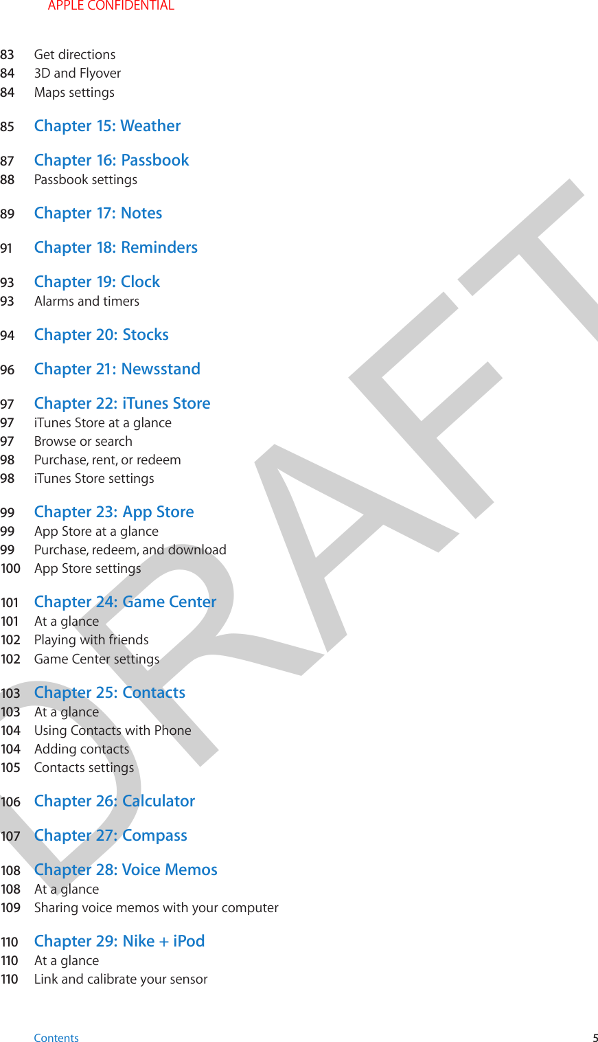 DRAFT83  Get directions84  3D and Flyover84  Maps settings85  Chapter 15:  Weather87  Chapter 16:  Passbook88  Passbook settings89  Chapter 17:  Notes91  Chapter 18:  Reminders93  Chapter 19:  Clock93  Alarms and timers94  Chapter 20:  Stocks96  Chapter 21:  Newsstand97  Chapter 22:  iTunes Store97  iTunes Store at a glance97  Browse or search98  Purchase, rent, or redeem98  iTunes Store settings99  Chapter 23:  App Store99  App Store at a glance99  Purchase, redeem, and download100  App Store settings101  Chapter 24:  Game Center101  At a glance102  Playing with friends102  Game Center settings103  Chapter 25:  Contacts103  At a glance104  Using Contacts with Phone104  Adding contacts105  Contacts settings106  Chapter 26:  Calculator107  Chapter 27:  Compass108  Chapter 28:  Voice Memos108  At a glance109  Sharing voice memos with your computer110   Chapter 29:  Nike + iPod110   At a glance110   Link and calibrate your sensorContents 5 APPLE CONFIDENTIAL