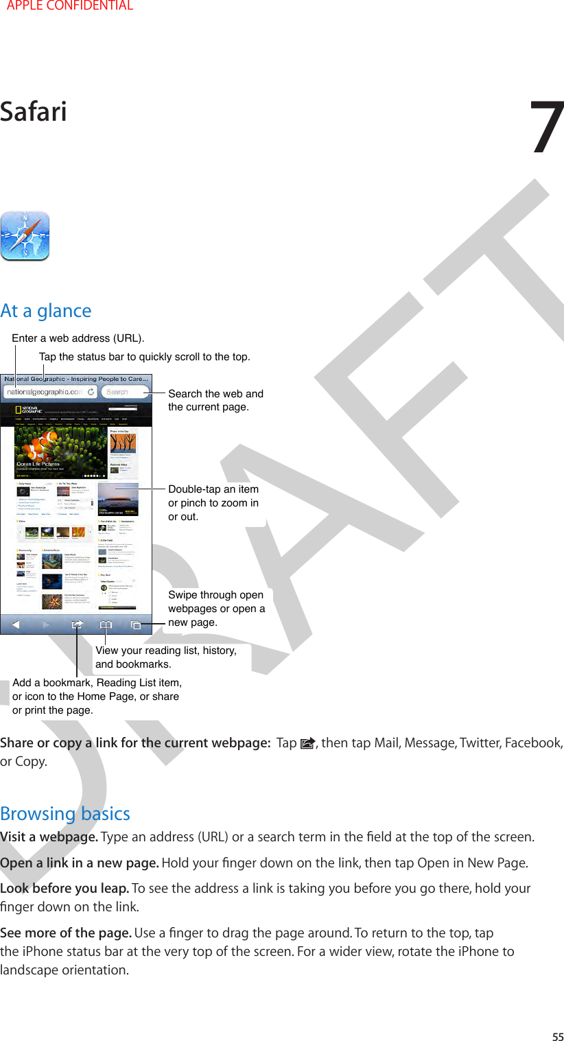 DRAFT755At a glanceSearch the web and the current page.Search the web and the current page.Swipe through open webpages or open a new page.Swipe through open webpages or open a new page.Double-tap an item or pinch to zoom in or out.Double-tap an item or pinch to zoom in or out.Enter a web address (URL).Enter a web address (URL).Add a bookmark, Reading List item, or icon to the Home Page, or share or print the page.Add a bookmark, Reading List item, or icon to the Home Page, or share or print the page.Tap the status bar to quickly scroll to the top.Tap the status bar to quickly scroll to the top.View your reading list, history,and bookmarks.View your reading list, history,and bookmarks.Share or copy a link for the current webpage:  Tap  , then tap Mail, Message, Twitter, Facebook, or Copy.Browsing basicsVisit a webpage. Open a link in a new page. Look before you leap. To see the address a link is taking you before you go there, hold your See more of the page. the iPhone status bar at the very top of the screen. For a wider view, rotate the iPhone to landscape orientation.Safari  APPLE CONFIDENTIAL