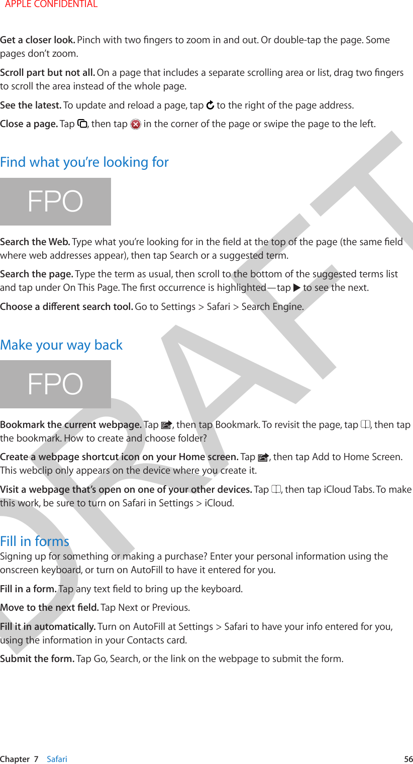 DRAFTChapter  7    Safari  56Get a closer look. pages don’t zoom.Scroll part but not all. to scroll the area instead of the whole page.See the latest. To update and reload a page, tap   to the right of the page address.Close a page. Tap  , then tap   in the corner of the page or swipe the page to the left.Find what you’re looking forFPOSearch the Web. where web addresses appear), then tap Search or a suggested term. Search the page. Type the term as usual, then scroll to the bottom of the suggested terms list   to see the next.Go to Settings &gt; Safari &gt; Search Engine.Make your way backFPOBookmark the current webpage. Tap  , then tap Bookmark. To revisit the page, tap  , then tap the bookmark. How to create and choose folder?Create a webpage shortcut icon on your Home screen. Tap  , then tap Add to Home Screen. This webclip only appears on the device where you create it.Visit a webpage that’s open on one of your other devices. Tap  , then tap iCloud Tabs. To make this work, be sure to turn on Safari in Settings &gt; iCloud.Fill in formsSigning up for something or making a purchase? Enter your personal information using the onscreen keyboard, or turn on AutoFill to have it entered for you.Fill in a form. Tap Next or Previous.Fill it in automatically. Turn on AutoFill at Settings &gt; Safari to have your info entered for you, using the information in your Contacts card.Submit the form. Tap Go, Search, or the link on the webpage to submit the form.  APPLE CONFIDENTIAL