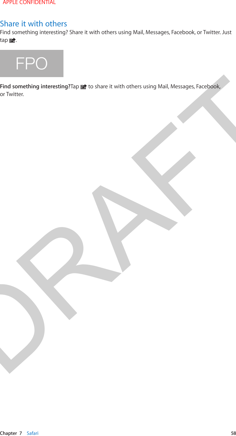 DRAFTChapter  7    Safari  58Share it with othersFind something interesting? Share it with others using Mail, Messages, Facebook, or Twitter. Just tap  .FPOFind something interesting?Tap   to share it with others using Mail, Messages, Facebook, or Twitter.  APPLE CONFIDENTIAL