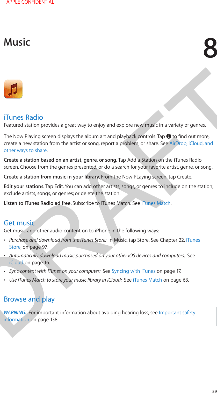 DRAFT859iTunes RadioFeatured station provides a great way to enjoy and explore new music in a variety of genres.The Now Playing screen displays the album art and playback controls. Tap  create a new station from the artist or song, report a problem, or share. See AirDrop, iCloud, and other ways to share.Create a station based on an artist, genre, or song. Tap Add a Station on the iTunes Radio screen. Choose from the genres presented, or do a search for your favorite artist, genre, or song. Create a station from music in your library. From the Now PLaying screen, tap Create.Edit your stations. Tap Edit. You can add other artists, songs, or genres to include on the station; exclude artists, songs, or genres; or delete the station.Listen to iTunes Radio ad free. Subscribe to iTunes Match. See iTunes Match.Get musicGet music and other audio content on to iPhone in the following ways: •Purchase and download from the iTunes Store:  In Music, tap Store. See Chapter 22, iTunesStore, on page 97.  •Automatically download music purchased on your other iOS devices and computers:  SeeiCloud on page 16. •Sync content with iTunes on your computer:  See Syncing with iTunes on page 17. •Use iTunes Match to store your music library in iCloud:  See iTunes Match on page 63.Browse and playWARNING:  For important information about avoiding hearing loss, see Important safety information on page 138.Music  APPLE CONFIDENTIAL