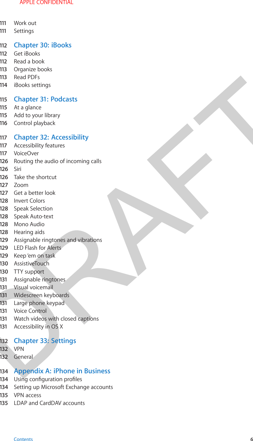 DRAFT111   Work out111   Settings112   Chapter 30:  iBooks112   Get iBooks112   Read a book113   Organize books113   Read PDFs114   iBooks settings115   Chapter 31:  Podcasts115   At a glance115   Add to your library116   Control playback117   Chapter 32:  Accessibility117   Accessibility features117   VoiceOver126   Routing the audio of incoming calls126   Siri126   Take the shortcut127   Zoom127   Get a better look128  Invert Colors128  Speak Selection128  Speak Auto-text128  Mono Audio128  Hearing aids129  Assignable ringtones and vibrations129  LED Flash for Alerts129  Keep ‘em on task130  AssistiveTouch130  TTY support131   Assignable ringtones131   Visual voicemail131   Widescreen keyboards131   Large phone keypad131   Voice Control131   Watch videos with closed captions131   Accessibility in OS X132  Chapter 33:  Settings132  VPN132  General134  Appendix A:  iPhone in Business134  134  Setting up Microsoft Exchange accounts135   VPN access135   LDAP and CardDAV accountsContents 6 APPLE CONFIDENTIAL