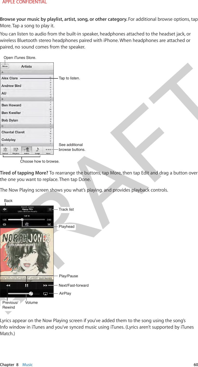 DRAFTChapter  8    Music  60Browse your music by playlist, artist, song, or other category. For additional browse options, tap More. Tap a song to play it.You can listen to audio from the built-in speaker, headphones attached to the headset jack, or wireless Bluetooth stereo headphones paired with iPhone. When headphones are attached or paired, no sound comes from the speaker.Open iTunes Store.Open iTunes Store.Choose how to browse.Choose how to browse.See additional browse buttons.See additional browse buttons.Tap to listen.Tap to listen.Tired of tapping More? To rearrange the buttons, tap More, then tap Edit and drag a button over the one you want to replace. Then tap Done. The Now Playing screen shows you what’s playing, and provides playback controls.Next/Fast-forwardNext/Fast-forwardPlay/PausePlay/PauseTrack listTrack listPlayheadPlayheadBackBackVolumeVolumePrevious/RewindPrevious/RewindAirPlayAirPlayLyrics appear on the Now Playing screen if you’ve added them to the song using the song’s Info window in iTunes and you’ve synced music using iTunes. (Lyrics aren’t supported by iTunes Match.)  APPLE CONFIDENTIAL