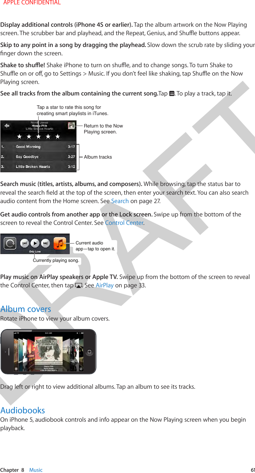 DRAFTChapter  8    Music  61Display additional controls (iPhone 4S or earlier). Tap the album artwork on the Now Playing Skip to any point in a song by dragging the playhead. Slow down the scrub rate by sliding your Playing screen.See all tracks from the album containing the current song.Tap  . To play a track, tap it.Tap a star to rate this song forcreating smart playlists in iTunes.Tap a star to rate this song forcreating smart playlists in iTunes.Return to the Now Playing screen.Return to the Now Playing screen.Album tracksAlbum tracksSearch music (titles, artists, albums, and composers). While browsing, tap the status bar to audio content from the Home screen. See Search on page 27.Get audio controls from another app or the Lock screen. Swipe up from the bottom of the screen to reveal the Control Center. See Control Center.Current audio app—tap to open it.Current audio app—tap to open it.Currently playing song.Currently playing song.Play music on AirPlay speakers or Apple TV. Swipe up from the bottom of the screen to reveal the Control Center, then tap  . See AirPlay on page 33.Album coversRotate iPhone to view your album covers.Drag left or right to view additional albums. Tap an album to see its tracks.AudiobooksOn iPhone 5, audiobook controls and info appear on the Now Playing screen when you begin playback.   APPLE CONFIDENTIAL