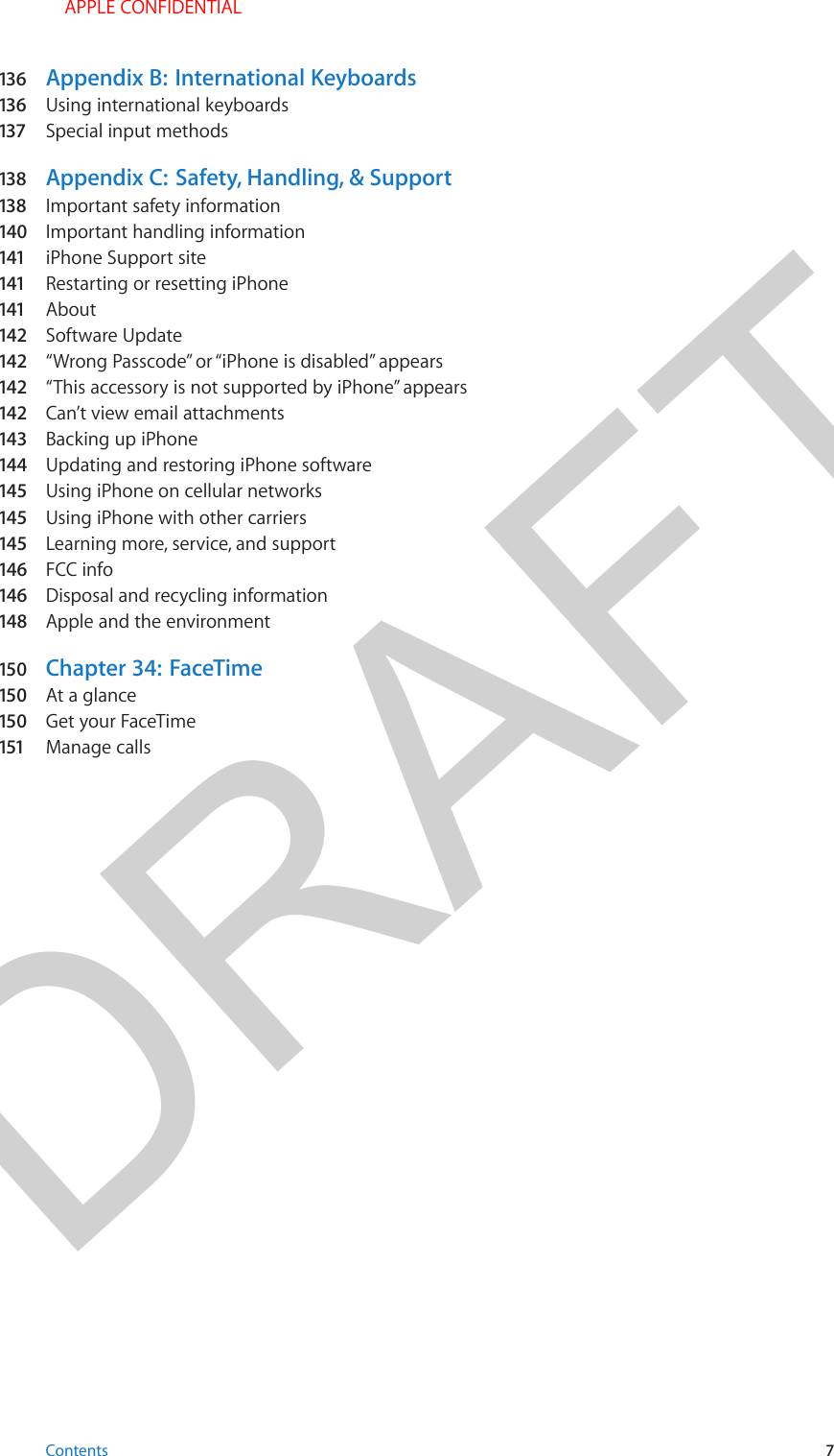 DRAFT136   Appendix B:  International Keyboards136   Using international keyboards137  Special input methods138   Appendix C:  Safety, Handling, &amp; Support138   Important safety information140  Important handling information141  iPhone Support site141  Restarting or resetting iPhone141  About142  Software Update142  “Wrong Passcode” or “iPhone is disabled” appears142  “This accessory is not supported by iPhone” appears142  Can’t view email attachments143  Backing up iPhone144  Updating and restoring iPhone software145  Using iPhone on cellular networks145  Using iPhone with other carriers145  Learning more, service, and support146  FCC info146  Disposal and recycling information148  Apple and the environment150  Chapter 34:  FaceTime150  At a glance150  Get your FaceTime151  Manage callsContents 7 APPLE CONFIDENTIAL