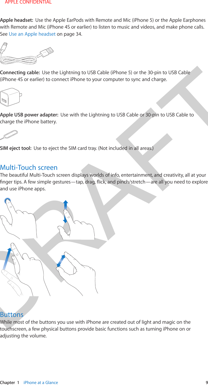 DRAFTChapter  1    iPhone at a Glance  9Apple headset:  Use the Apple EarPods with Remote and Mic (iPhone 5) or the Apple Earphones with Remote and Mic (iPhone 4S or earlier) to listen to music and videos, and make phone calls. See Use an Apple headset on page 34.Connecting cable:  Use the Lightning to USB Cable (iPhone 5) or the 30-pin to USB Cable (iPhone 4S or earlier) to connect iPhone to your computer to sync and charge.Apple USB power adapter:  Use with the Lightning to USB Cable or 30-pin to USB Cable to charge the iPhone battery.SIM eject tool:  Use to eject the SIM card tray. (Not included in all areas.)Multi-Touch screenThe beautiful Multi-Touch screen displays worlds of info, entertainment, and creativity, all at your and use iPhone apps.ButtonsWhile most of the buttons you use with iPhone are created out of light and magic on the touchscreen, a few physical buttons provide basic functions such as turning iPhone on or adjusting the volume. APPLE CONFIDENTIAL