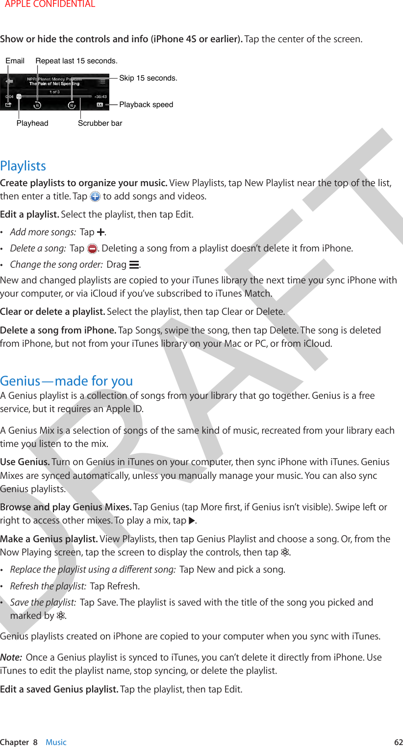 DRAFTChapter  8    Music  62Show or hide the controls and info (iPhone 4S or earlier). Tap the center of the screen.Scrubber barScrubber barPlayheadPlayheadPlayback speedPlayback speedSkip 15 seconds.Skip 15 seconds.Repeat last 15 seconds.Repeat last 15 seconds.Email Email PlaylistsCreate playlists to organize your music. View Playlists, tap New Playlist near the top of the list, then enter a title. Tap   to add songs and videos.Edit a playlist. Select the playlist, then tap Edit. •Add more songs:  Tap  . •Delete a song:  Tap  . Deleting a song from a playlist doesn’t delete it from iPhone. •Change the song order:  Drag  .New and changed playlists are copied to your iTunes library the next time you sync iPhone with your computer, or via iCloud if you’ve subscribed to iTunes Match.Clear or delete a playlist. Select the playlist, then tap Clear or Delete. Delete a song from iPhone. Tap Songs, swipe the song, then tap Delete. The song is deleted from iPhone, but not from your iTunes library on your Mac or PC, or from iCloud. Genius—made for youA Genius playlist is a collection of songs from your library that go together. Genius is a free service, but it requires an Apple ID.A Genius Mix is a selection of songs of the same kind of music, recreated from your library each time you listen to the mix.Use Genius. Turn on Genius in iTunes on your computer, then sync iPhone with iTunes. Genius Mixes are synced automatically, unless you manually manage your music. You can also sync Genius playlists.Browse and play Genius Mixes. Tap Genius (tap More rst, if Genius isn’t visible). Swipe left or right to access other mixes. To play a mix, tap  .Make a Genius playlist. View Playlists, then tap Genius Playlist and choose a song. Or, from the Now Playing screen, tap the screen to display the controls, then tap  . •Replace the playlist using a dierent song:  Tap New and pick a song. •Refresh the playlist:  Tap Refresh. •Save the playlist:  Tap Save. The playlist is saved with the title of the song you picked andmarked by  .Genius playlists created on iPhone are copied to your computer when you sync with iTunes.Note:  Once a Genius playlist is synced to iTunes, you can’t delete it directly from iPhone. Use iTunes to edit the playlist name, stop syncing, or delete the playlist.Edit a saved Genius playlist. Tap the playlist, then tap Edit.  APPLE CONFIDENTIAL