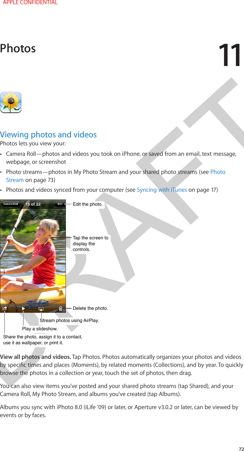 DRAFT1172Viewing photos and videosPhotos lets you view your: •Camera Roll—photos and videos you took on iPhone, or saved from an email, text message,webpage, or screenshot •Photo streams—photos in My Photo Stream and your shared photo streams (see PhotoStream on page 73) •Photos and videos synced from your computer (see Syncing with iTunes on page 17)Edit the photo.Edit the photo.Delete the photo.Delete the photo.Tap the screen todisplay the controls.Tap the screen todisplay the controls.Share the photo, assign it to a contact,use it as wallpaper, or print it.Share the photo, assign it to a contact,use it as wallpaper, or print it.Play a slideshow.Play a slideshow.Stream photos using AirPlay.Stream photos using AirPlay.View all photos and videos. Tap Photos. Photos automatically organizes your photos and videos by specic times and places (Moments), by related moments (Collections), and by year. To quickly browse the photos in a collection or year, touch the set of photos, then drag.You can also view items you’ve posted and your shared photo streams (tap Shared), and your Camera Roll, My Photo Stream, and albums you’ve created (tap Albums).Albums you sync with iPhoto 8.0 (iLife ’09) or later, or Aperture v3.0.2 or later, can be viewed by events or by faces.Photos  APPLE CONFIDENTIAL