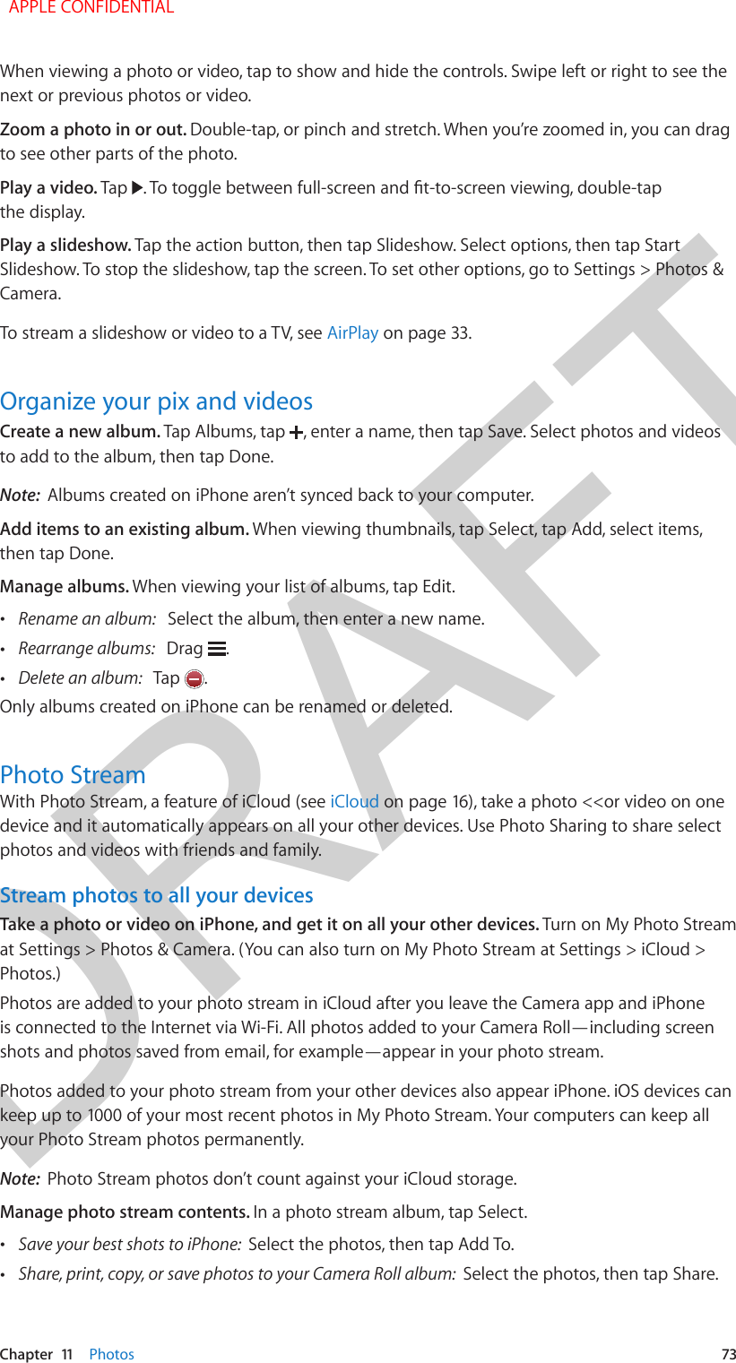 DRAFTChapter  11    Photos  73When viewing a photo or video, tap to show and hide the controls. Swipe left or right to see the next or previous photos or video.Zoom a photo in or out. Double-tap, or pinch and stretch. When you’re zoomed in, you can drag to see other parts of the photo.Play a video. Tap  . To toggle between full-screen and t-to-screen viewing, double-tap the display.Play a slideshow. Tap the action button, then tap Slideshow. Select options, then tap Start Slideshow. To stop the slideshow, tap the screen. To set other options, go to Settings &gt; Photos &amp; Camera.To stream a slideshow or video to a TV, see AirPlay on page 33.Organize your pix and videosCreate a new album. Tap Albums, tap  , enter a name, then tap Save. Select photos and videos to add to the album, then tap Done.Note:  Albums created on iPhone aren’t synced back to your computer.Add items to an existing album. When viewing thumbnails, tap Select, tap Add, select items, then tap Done.Manage albums. When viewing your list of albums, tap Edit. •Rename an album:   Select the album, then enter a new name. •Rearrange albums:   Drag  . •Delete an album:   Tap  .Only albums created on iPhone can be renamed or deleted.Photo StreamWith Photo Stream, a feature of iCloud (see iCloud on page 16), take a photo &lt;&lt;or video on one device and it automatically appears on all your other devices. Use Photo Sharing to share select photos and videos with friends and family.Stream photos to all your devicesTake a photo or video on iPhone, and get it on all your other devices. Turn on My Photo Stream at Settings &gt; Photos &amp; Camera. (You can also turn on My Photo Stream at Settings &gt; iCloud &gt; Photos.)Photos are added to your photo stream in iCloud after you leave the Camera app and iPhone is connected to the Internet via Wi-Fi. All photos added to your Camera Roll—including screen shots and photos saved from email, for example—appear in your photo stream.Photos added to your photo stream from your other devices also appear iPhone. iOS devices can keep up to 1000 of your most recent photos in My Photo Stream. Your computers can keep all your Photo Stream photos permanently.Note:  Photo Stream photos don’t count against your iCloud storage.Manage photo stream contents. In a photo stream album, tap Select. •Save your best shots to iPhone:  Select the photos, then tap Add To. •Share, print, copy, or save photos to your Camera Roll album:  Select the photos, then tap Share.  APPLE CONFIDENTIAL
