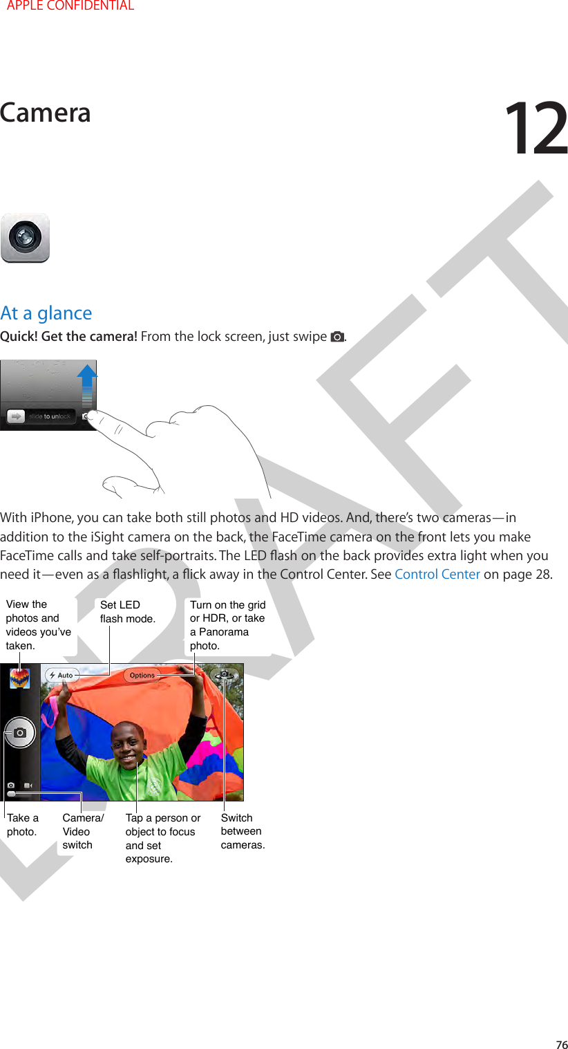 DRAFT1276At a glanceQuick! Get the camera! From the lock screen, just swipe  .With iPhone, you can take both still photos and HD videos. And, there’s two cameras—in addition to the iSight camera on the back, the FaceTime camera on the front lets you make FaceTime calls and take self-portraits. The LED ash on the back provides extra light when you need it—even as a ashlight, a ick away in the Control Center. See Control Center on page 28.Tap a person or object to focus and set exposure.Tap a person or object to focus and set exposure.Switch between cameras.Switch between cameras.Take aphoto.Take aphoto.Camera/Video switchCamera/Video switchView the photos and videos you’ve taken.View the photos and videos you’ve taken.Set LEDflash mode.Set LEDflash mode.Turn on the grid or HDR, or take a Panorama photo.Turn on the grid or HDR, or take a Panorama photo.Camera  APPLE CONFIDENTIAL