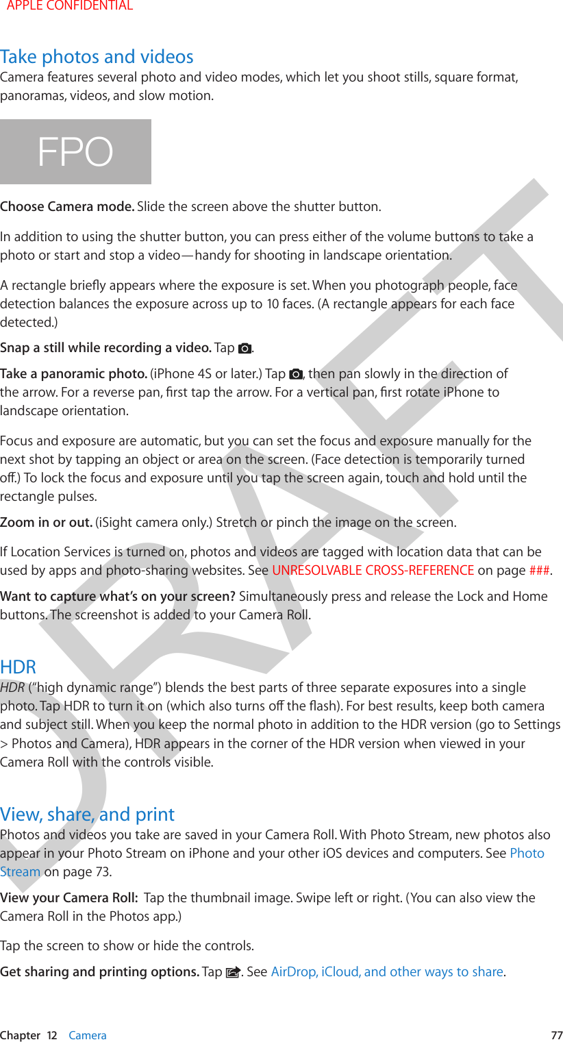 DRAFTChapter  12    Camera  77Take photos and videosCamera features several photo and video modes, which let you shoot stills, square format, panoramas, videos, and slow motion.FPOChoose Camera mode. Slide the screen above the shutter button.In addition to using the shutter button, you can press either of the volume buttons to take a photo or start and stop a video—handy for shooting in landscape orientation.A rectangle briey appears where the exposure is set. When you photograph people, face detection balances the exposure across up to 10 faces. (A rectangle appears for each face detected.)Snap a still while recording a video. Tap  .Take a panoramic photo. (iPhone 4S or later.) Tap  , then pan slowly in the direction of the arrow. For a reverse pan, rst tap the arrow. For a vertical pan, rst rotate iPhone to landscape orientation.Focus and exposure are automatic, but you can set the focus and exposure manually for the next shot by tapping an object or area on the screen. (Face detection is temporarily turned o.) To lock the focus and exposure until you tap the screen again, touch and hold until the rectangle pulses.Zoom in or out. (iSight camera only.) Stretch or pinch the image on the screen.If Location Services is turned on, photos and videos are tagged with location data that can be used by apps and photo-sharing websites. See UNRESOLVABLE CROSS-REFERENCE on page ###.Want to capture what’s on your screen? Simultaneously press and release the Lock and Home buttons. The screenshot is added to your Camera Roll.HDRHDR (“high dynamic range”) blends the best parts of three separate exposures into a single photo. Tap HDR to turn it on (which also turns o the ash). For best results, keep both camera and subject still. When you keep the normal photo in addition to the HDR version (go to Settings &gt; Photos and Camera), HDR appears in the corner of the HDR version when viewed in your Camera Roll with the controls visible.View, share, and printPhotos and videos you take are saved in your Camera Roll. With Photo Stream, new photos also appear in your Photo Stream on iPhone and your other iOS devices and computers. See Photo Stream on page 73.View your Camera Roll:  Tap the thumbnail image. Swipe left or right. (You can also view the Camera Roll in the Photos app.) Tap the screen to show or hide the controls.  Get sharing and printing options. Tap  . See AirDrop, iCloud, and other ways to share.  APPLE CONFIDENTIAL