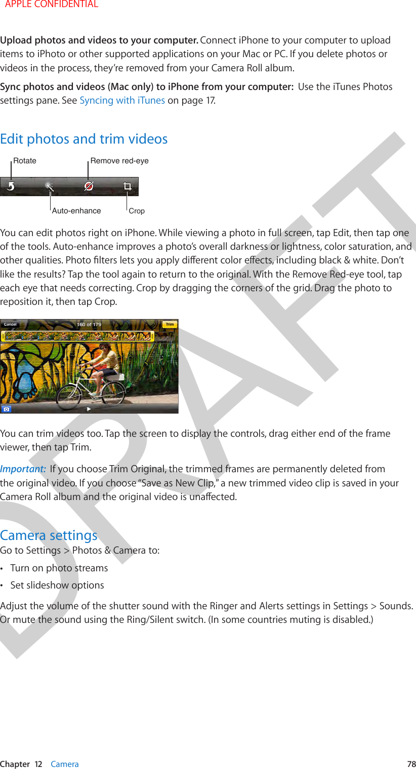 DRAFTChapter  12    Camera  78Upload photos and videos to your computer. Connect iPhone to your computer to upload items to iPhoto or other supported applications on your Mac or PC. If you delete photos or videos in the process, they’re removed from your Camera Roll album.Sync photos and videos (Mac only) to iPhone from your computer:  Use the iTunes Photos settings pane. See Syncing with iTunes on page 17.Edit photos and trim videosRotateRotateAuto-enhanceAuto-enhanceRemove red-eyeRemove red-eyeCropCropYou can edit photos right on iPhone. While viewing a photo in full screen, tap Edit, then tap one of the tools. Auto-enhance improves a photo’s overall darkness or lightness, color saturation, and other qualities. Photo lters lets you apply dierent color eects, including black &amp; white. Don’t like the results? Tap the tool again to return to the original. With the Remove Red-eye tool, tap each eye that needs correcting. Crop by dragging the corners of the grid. Drag the photo to reposition it, then tap Crop.You can trim videos too. Tap the screen to display the controls, drag either end of the frame viewer, then tap Trim.Important:  If you choose Trim Original, the trimmed frames are permanently deleted from the original video. If you choose “Save as New Clip,” a new trimmed video clip is saved in your Camera Roll album and the original video is unaected.Camera settingsGo to Settings &gt; Photos &amp; Camera to: •Turn on photo streams •Set slideshow optionsAdjust the volume of the shutter sound with the Ringer and Alerts settings in Settings &gt; Sounds. Or mute the sound using the Ring/Silent switch. (In some countries muting is disabled.)  APPLE CONFIDENTIAL