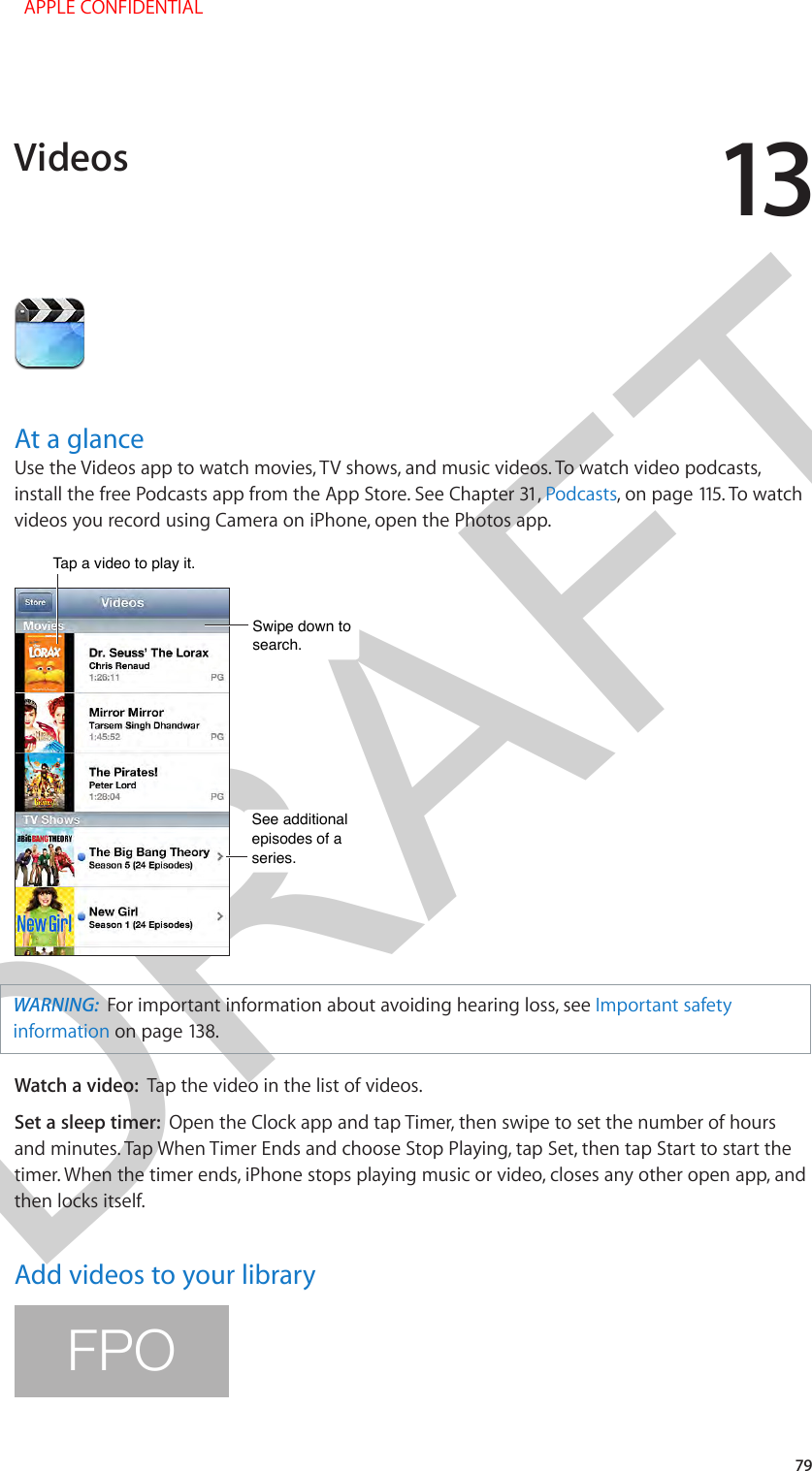 DRAFT1379At a glanceUse the Videos app to watch movies, TV shows, and music videos. To watch video podcasts, install the free Podcasts app from the App Store. See Chapter 31, Podcasts, on page 115. To watch videos you record using Camera on iPhone, open the Photos app.Swipe down to search.Swipe down to search.See additional episodes of a series.See additional episodes of a series.Tap a video to play it.Tap a video to play it.WARNING:  For important information about avoiding hearing loss, see Important safety information on page 138.Watch a video:  Tap the video in the list of videos.Set a sleep timer:  Open the Clock app and tap Timer, then swipe to set the number of hours and minutes. Tap When Timer Ends and choose Stop Playing, tap Set, then tap Start to start the timer. When the timer ends, iPhone stops playing music or video, closes any other open app, and then locks itself.Add videos to your libraryFPOVideos  APPLE CONFIDENTIAL