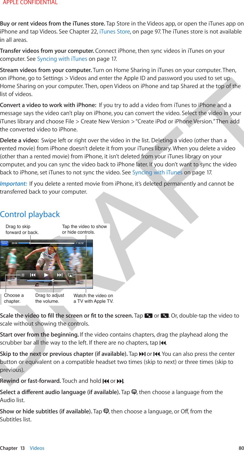 DRAFTChapter  13    Videos  80Buy or rent videos from the iTunes store. Tap Store in the Videos app, or open the iTunes app on iPhone and tap Videos. See Chapter 22, iTunes Store, on page 97. The iTunes store is not available in all areas.Transfer videos from your computer. Connect iPhone, then sync videos in iTunes on your computer. See Syncing with iTunes on page 17.Stream videos from your computer. Turn on Home Sharing in iTunes on your computer. Then, on iPhone, go to Settings &gt; Videos and enter the Apple ID and password you used to set up Home Sharing on your computer. Then, open Videos on iPhone and tap Shared at the top of the list of videos.Convert a video to work with iPhone:  If you try to add a video from iTunes to iPhone and a message says the video can’t play on iPhone, you can convert the video. Select the video in your iTunes library and choose File &gt; Create New Version &gt; “Create iPod or iPhone Version.” Then add the converted video to iPhone.Delete a video:  Swipe left or right over the video in the list. Deleting a video (other than a rented movie) from iPhone doesn’t delete it from your iTunes library. When you delete a video (other than a rented movie) from iPhone, it isn’t deleted from your iTunes library on your computer, and you can sync the video back to iPhone later. If you don’t want to sync the video back to iPhone, set iTunes to not sync the video. See Syncing with iTunes on page 17.Important:  If you delete a rented movie from iPhone, it’s deleted permanently and cannot be transferred back to your computer.Control playbackTap the video to show or hide controls.Tap the video to show or hide controls.Watch the video ona TV with Apple TV.Watch the video ona TV with Apple TV.Drag to skipforward or back.Drag to skipforward or back.Choose achapter.Choose achapter.Drag to adjustthe volume.Drag to adjustthe volume.Scale the video to ll the screen or t to the screen. Tap   or  . Or, double-tap the video to scale without showing the controls.Start over from the beginning. If the video contains chapters, drag the playhead along the scrubber bar all the way to the left. If there are no chapters, tap  .Skip to the next or previous chapter (if available). Tap   or  . You can also press the center button or equivalent on a compatible headset two times (skip to next) or three times (skip to previous).Rewind or fast-forward. Touch and hold   or  .Select a dierent audio language (if available). Tap  , then choose a language from the Audio list.Show or hide subtitles (if available). Tap  , then choose a language, or O, from the Subtitles list.  APPLE CONFIDENTIAL