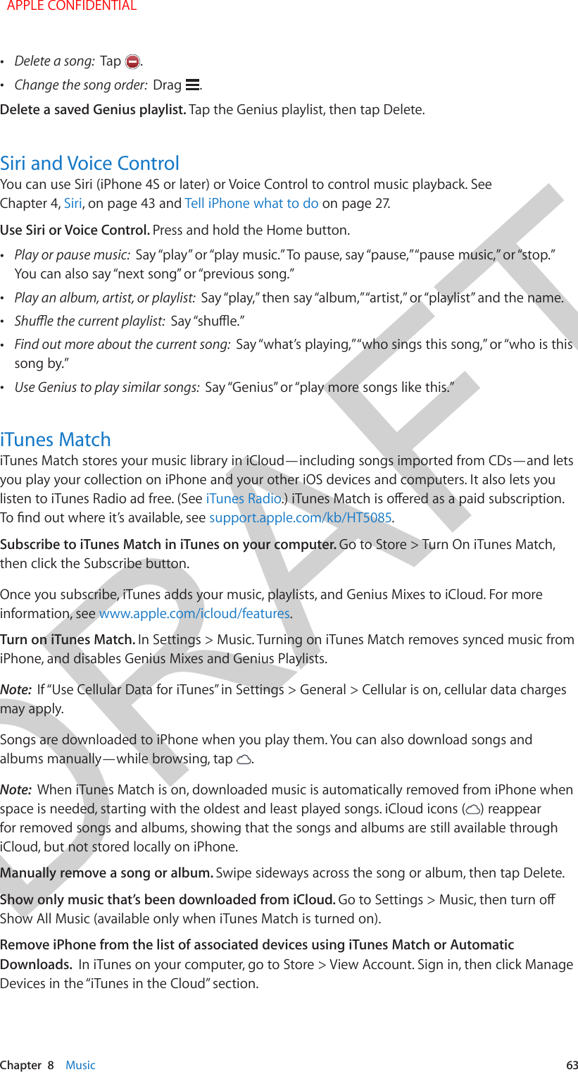 DRAFTChapter  8    Music  63 •Delete a song:  Tap  . •Change the song order:  Drag  .Delete a saved Genius playlist. Tap the Genius playlist, then tap Delete.Siri and Voice ControlYou can use Siri (iPhone 4S or later) or Voice Control to control music playback. See Chapter 4, Siri, on page 43 and Tell iPhone what to do on page 27.Use Siri or Voice Control. Press and hold the Home button. •Play or pause music:  Say “play” or “play music.” To pause, say “pause,” “pause music,” or “stop.” You can also say “next song” or “previous song.” •Play an album, artist, or playlist:  Say “play,” then say “album,” “artist,” or “playlist” and the name. •Shue the current playlist:  Say “shue.” •Find out more about the current song:  Say “what’s playing,” “who sings this song,” or “who is thissong by.” •Use Genius to play similar songs:  Say “Genius” or “play more songs like this.”iTunes MatchiTunes Match stores your music library in iCloud—including songs imported from CDs—and lets you play your collection on iPhone and your other iOS devices and computers. It also lets you listen to iTunes Radio ad free. (See iTunes Radio.) iTunes Match is oered as a paid subscription. To nd out where it’s available, see support.apple.com/kb/HT5085.Subscribe to iTunes Match in iTunes on your computer. Go to Store &gt; Turn On iTunes Match, then click the Subscribe button.Once you subscribe, iTunes adds your music, playlists, and Genius Mixes to iCloud. For more information, see www.apple.com/icloud/features.Turn on iTunes Match. In Settings &gt; Music. Turning on iTunes Match removes synced music from iPhone, and disables Genius Mixes and Genius Playlists.Note:  If “Use Cellular Data for iTunes” in Settings &gt; General &gt; Cellular is on, cellular data charges may apply.Songs are downloaded to iPhone when you play them. You can also download songs and albums manually—while browsing, tap  .Note:  When iTunes Match is on, downloaded music is automatically removed from iPhone when space is needed, starting with the oldest and least played songs. iCloud icons ( ) reappear for removed songs and albums, showing that the songs and albums are still available through iCloud, but not stored locally on iPhone.Manually remove a song or album. Swipe sideways across the song or album, then tap Delete.Show only music that’s been downloaded from iCloud. Go to Settings &gt; Music, then turn o Show All Music (available only when iTunes Match is turned on).Remove iPhone from the list of associated devices using iTunes Match or Automatic Downloads.  In iTunes on your computer, go to Store &gt; View Account. Sign in, then click Manage Devices in the “iTunes in the Cloud” section.  APPLE CONFIDENTIAL