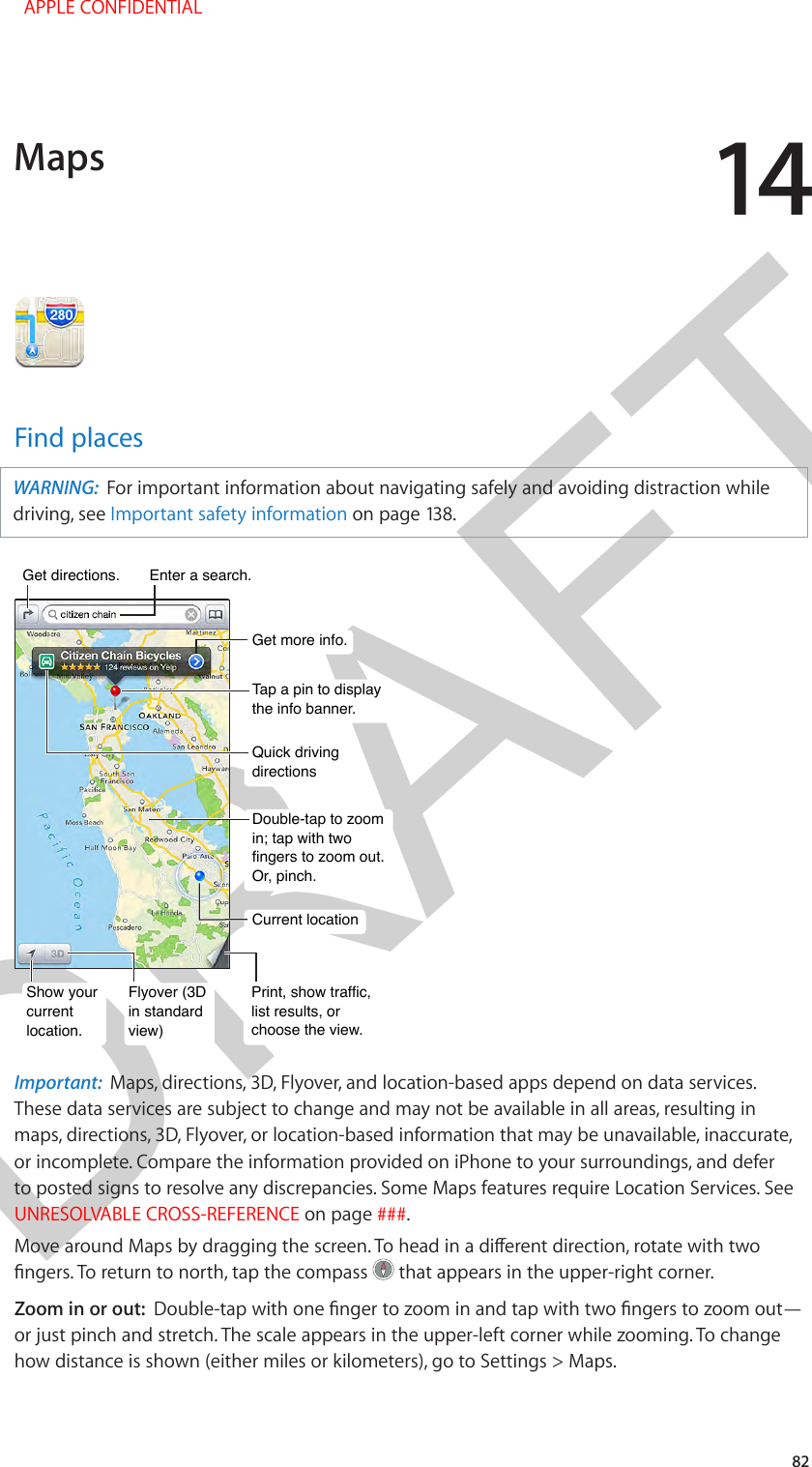 DRAFT1482Find placesWARNING:  For important information about navigating safely and avoiding distraction while driving, see Important safety information on page 138.Print, show traffic, list results, or choose the view.Print, show traffic, list results, or choose the view.Tap a pin to display the info banner.Tap a pin to display the info banner.Quick driving directionsQuick driving directionsGet more info.Get more info.Double-tap to zoom in; tap with two fingers to zoom out. Or, pinch.Double-tap to zoom in; tap with two fingers to zoom out. Or, pinch.Current locationCurrent locationEnter a search.Enter a search.Show yourcurrentlocation.Show yourcurrentlocation.Flyover (3Din standard view)Flyover (3Din standard view)Get directions.Get directions.Important:  Maps, directions, 3D, Flyover, and location-based apps depend on data services. These data services are subject to change and may not be available in all areas, resulting in maps, directions, 3D, Flyover, or location-based information that may be unavailable, inaccurate, or incomplete. Compare the information provided on iPhone to your surroundings, and defer to posted signs to resolve any discrepancies. Some Maps features require Location Services. See UNRESOLVABLE CROSS-REFERENCE on page ###.Move around Maps by dragging the screen. To head in a dierent direction, rotate with two ngers. To return to north, tap the compass   that appears in the upper-right corner.  Zoom in or out:  Double-tap with one nger to zoom in and tap with two ngers to zoom out—or just pinch and stretch. The scale appears in the upper-left corner while zooming. To change how distance is shown (either miles or kilometers), go to Settings &gt; Maps.Maps  APPLE CONFIDENTIAL