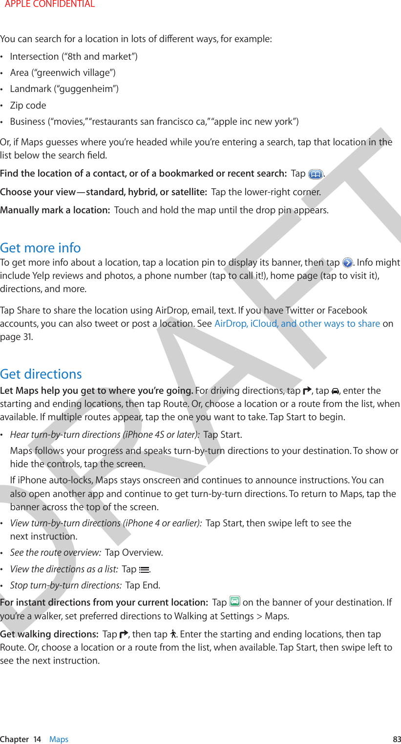 DRAFTChapter  14    Maps  83You can search for a location in lots of dierent ways, for example: •Intersection (“8th and market”) •Area (“greenwich village”) •Landmark (“guggenheim”) •Zip code •Business (“movies,” “restaurants san francisco ca,” “apple inc new york”)Or, if Maps guesses where you’re headed while you’re entering a search, tap that location in the list below the search eld.Find the location of a contact, or of a bookmarked or recent search:  Tap  .Choose your view—standard, hybrid, or satellite:  Tap the lower-right corner.Manually mark a location:  Touch and hold the map until the drop pin appears.Get more infoTo get more info about a location, tap a location pin to display its banner, then tap  . Info might include Yelp reviews and photos, a phone number (tap to call it!), home page (tap to visit it), directions, and more. Tap Share to share the location using AirDrop, email, text. If you have Twitter or Facebook accounts, you can also tweet or post a location. See AirDrop, iCloud, and other ways to share on page 31.Get directionsLet Maps help you get to where you’re going. For driving directions, tap  , tap  , enter the starting and ending locations, then tap Route. Or, choose a location or a route from the list, when available. If multiple routes appear, tap the one you want to take. Tap Start to begin. •Hear turn-by-turn directions (iPhone 4S or later):  Tap Start.Maps follows your progress and speaks turn-by-turn directions to your destination. To show orhide the controls, tap the screen.If iPhone auto-locks, Maps stays onscreen and continues to announce instructions. You canalso open another app and continue to get turn-by-turn directions. To return to Maps, tap thebanner across the top of the screen. •View turn-by-turn directions (iPhone 4 or earlier):  Tap Start, then swipe left to see thenext instruction. •See the route overview:  Tap Overview. •View the directions as a list:  Tap  . •Stop turn-by-turn directions:  Tap End.For instant directions from your current location:  Tap   on the banner of your destination. If you’re a walker, set preferred directions to Walking at Settings &gt; Maps.Get walking directions:  Tap  , then tap  . Enter the starting and ending locations, then tap Route. Or, choose a location or a route from the list, when available. Tap Start, then swipe left to see the next instruction.   APPLE CONFIDENTIAL