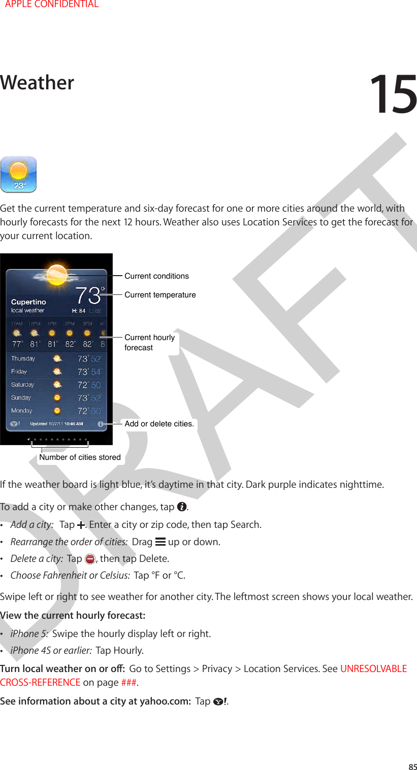 DRAFT1585Get the current temperature and six-day forecast for one or more cities around the world, with hourly forecasts for the next 12 hours. Weather also uses Location Services to get the forecast for your current location.Current conditionsCurrent conditionsAdd or delete cities.Add or delete cities.Current temperatureCurrent temperatureCurrent hourly forecastCurrent hourly forecastNumber of cities storedNumber of cities storedIf the weather board is light blue, it’s daytime in that city. Dark purple indicates nighttime.To add a city or make other changes, tap  . •Add a city:   Tap  . Enter a city or zip code, then tap Search. •Rearrange the order of cities:  Drag   up or down. •Delete a city:  Tap  , then tap Delete. •Choose Fahrenheit or Celsius:  Tap °F or °C.Swipe left or right to see weather for another city. The leftmost screen shows your local weather.View the current hourly forecast: •iPhone 5:  Swipe the hourly display left or right. •iPhone 4S or earlier:  Tap Hourly.Turn local weather on or o:  Go to Settings &gt; Privacy &gt; Location Services. See UNRESOLVABLE CROSS-REFERENCE on page ###.See information about a city at yahoo.com:  Tap  .Weather  APPLE CONFIDENTIAL