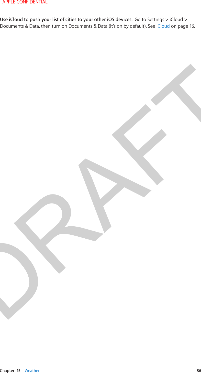 DRAFTChapter  15    Weather  86Use iCloud to push your list of cities to your other iOS devices:  Go to Settings &gt; iCloud &gt; Documents &amp; Data, then turn on Documents &amp; Data (it’s on by default). See iCloud on page 16.  APPLE CONFIDENTIAL