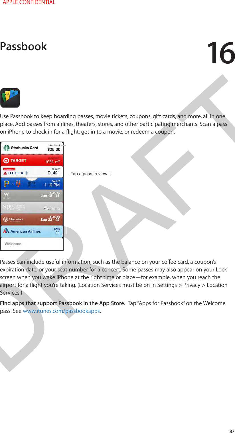 DRAFT1687Use Passbook to keep boarding passes, movie tickets, coupons, gift cards, and more, all in one place. Add passes from airlines, theaters, stores, and other participating merchants. Scan a pass on iPhone to check in for a ight, get in to a movie, or redeem a coupon.Tap a pass to view it.Tap a pass to view it.Passes can include useful information, such as the balance on your coee card, a coupon’s expiration date, or your seat number for a concert. Some passes may also appear on your Lock screen when you wake iPhone at the right time or place—for example, when you reach the airport for a ight you’re taking. (Location Services must be on in Settings &gt; Privacy &gt; Location Services.)Find apps that support Passbook in the App Store.  Tap “Apps for Passbook” on the Welcome pass. See www.itunes.com/passbookapps.Passbook  APPLE CONFIDENTIAL