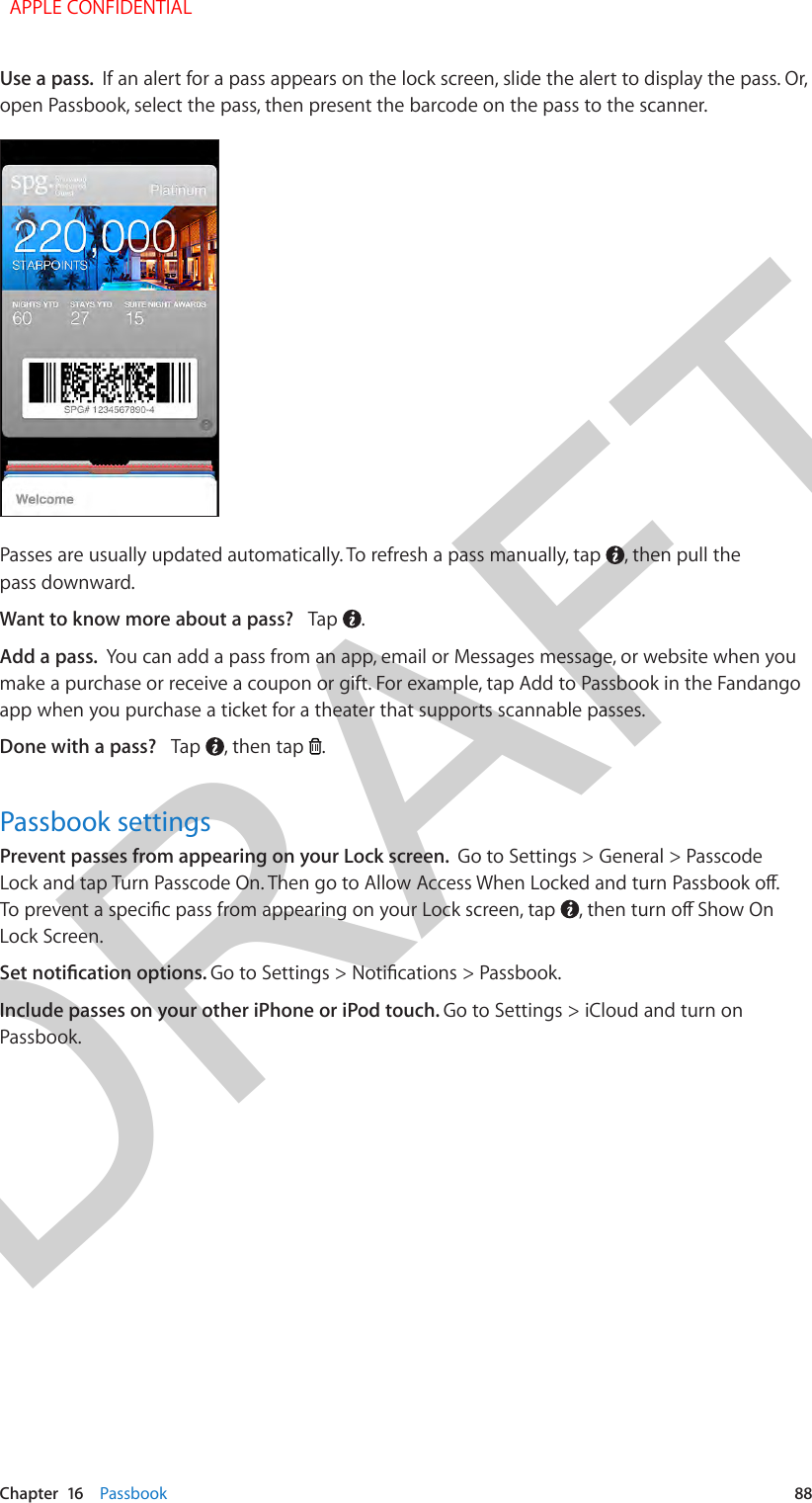 DRAFTChapter  16    Passbook  88Use a pass.  If an alert for a pass appears on the lock screen, slide the alert to display the pass. Or, open Passbook, select the pass, then present the barcode on the pass to the scanner.Passes are usually updated automatically. To refresh a pass manually, tap  , then pull the pass downward.Want to know more about a pass?   Tap  . Add a pass.  You can add a pass from an app, email or Messages message, or website when you make a purchase or receive a coupon or gift. For example, tap Add to Passbook in the Fandango app when you purchase a ticket for a theater that supports scannable passes.Done with a pass?   Tap  , then tap  .Passbook settingsPrevent passes from appearing on your Lock screen.  Go to Settings &gt; General &gt; Passcode Lock and tap Turn Passcode On. Then go to Allow Access When Locked and turn Passbook o. To prevent a specic pass from appearing on your Lock screen, tap  , then turn o Show On Lock Screen.Set notication options. Go to Settings &gt; Notications &gt; Passbook.Include passes on your other iPhone or iPod touch. Go to Settings &gt; iCloud and turn on Passbook.   APPLE CONFIDENTIAL