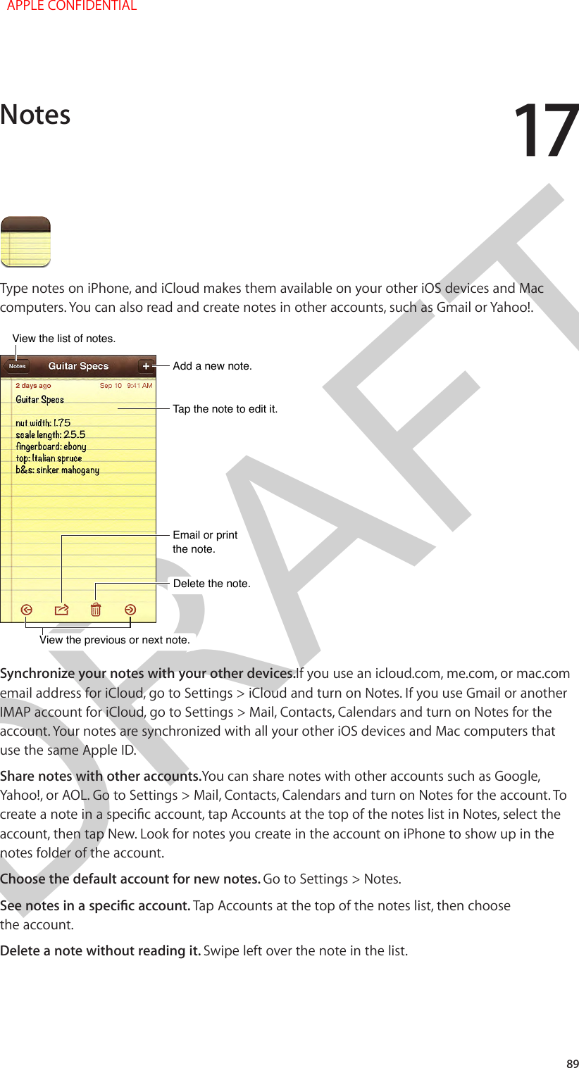 DRAFT1789Type notes on iPhone, and iCloud makes them available on your other iOS devices and Mac computers. You can also read and create notes in other accounts, such as Gmail or Yahoo!.Tap the note to edit it.Tap the note to edit it.Delete the note.Delete the note.Email or print the note.Email or print the note.Add a new note.Add a new note.View the list of notes.View the list of notes.View the previous or next note.View the previous or next note.Synchronize your notes with your other devices.If you use an icloud.com, me.com, or mac.com email address for iCloud, go to Settings &gt; iCloud and turn on Notes. If you use Gmail or another IMAP account for iCloud, go to Settings &gt; Mail, Contacts, Calendars and turn on Notes for the account. Your notes are synchronized with all your other iOS devices and Mac computers that use the same Apple ID.Share notes with other accounts.You can share notes with other accounts such as Google, Yahoo!, or AOL. Go to Settings &gt; Mail, Contacts, Calendars and turn on Notes for the account. To create a note in a specic account, tap Accounts at the top of the notes list in Notes, select the account, then tap New. Look for notes you create in the account on iPhone to show up in the notes folder of the account.Choose the default account for new notes. Go to Settings &gt; Notes.See notes in a specic account. Tap Accounts at the top of the notes list, then choose the account.Delete a note without reading it. Swipe left over the note in the list.Notes  APPLE CONFIDENTIAL