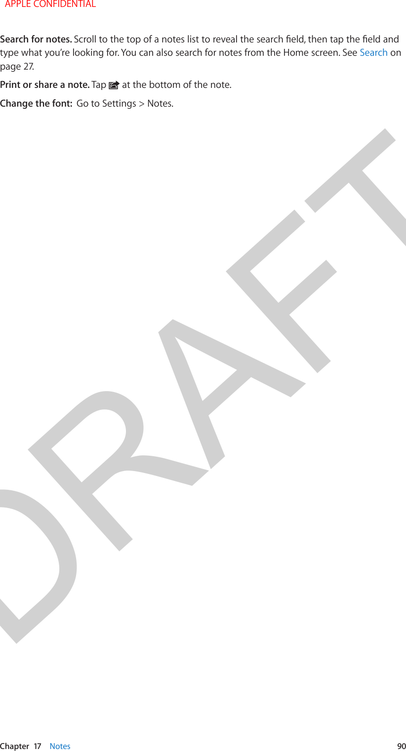 DRAFTChapter  17    Notes  90Search for notes. Scroll to the top of a notes list to reveal the search eld, then tap the eld and type what you’re looking for. You can also search for notes from the Home screen. See Search on page 27.Print or share a note. Tap   at the bottom of the note.Change the font:  Go to Settings &gt; Notes. APPLE CONFIDENTIAL