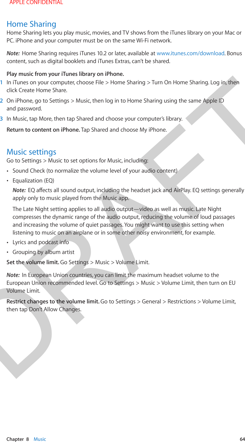 DRAFTChapter  8    Music  64Home SharingHome Sharing lets you play music, movies, and TV shows from the iTunes library on your Mac or PC. iPhone and your computer must be on the same Wi-Fi network.Note:  Home Sharing requires iTunes 10.2 or later, available at www.itunes.com/download. Bonus content, such as digital booklets and iTunes Extras, can’t be shared.Play music from your iTunes library on iPhone.1  In iTunes on your computer, choose File &gt; Home Sharing &gt; Turn On Home Sharing. Log in, then click Create Home Share.2  On iPhone, go to Settings &gt; Music, then log in to Home Sharing using the same Apple ID and password.3  In Music, tap More, then tap Shared and choose your computer’s library.Return to content on iPhone. Tap Shared and choose My iPhone.Music settingsGo to Settings &gt; Music to set options for Music, including: •Sound Check (to normalize the volume level of your audio content) •Equalization (EQ)Note:  EQ aects all sound output, including the headset jack and AirPlay. EQ settings generallyapply only to music played from the Music app.The Late Night setting applies to all audio output—video as well as music. Late Nightcompresses the dynamic range of the audio output, reducing the volume of loud passagesand increasing the volume of quiet passages. You might want to use this setting whenlistening to music on an airplane or in some other noisy environment, for example. •Lyrics and podcast info •Grouping by album artistSet the volume limit. Go Settings &gt; Music &gt; Volume Limit.Note:  In European Union countries, you can limit the maximum headset volume to the European Union recommended level. Go to Settings &gt; Music &gt; Volume Limit, then turn on EU Volume Limit.Restrict changes to the volume limit. Go to Settings &gt; General &gt; Restrictions &gt; Volume Limit, then tap Don’t Allow Changes.  APPLE CONFIDENTIAL