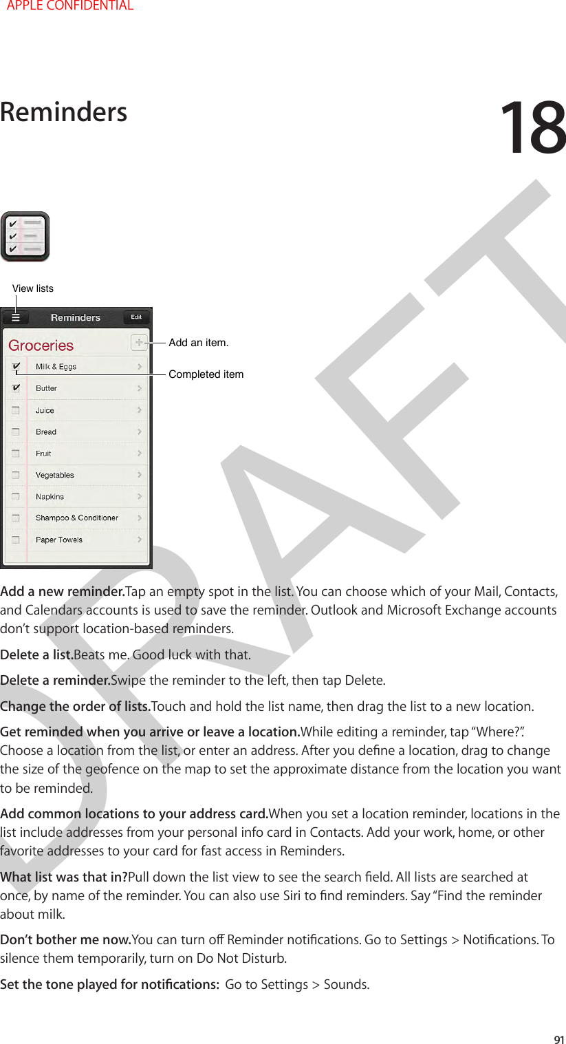 DRAFT1891Completed itemCompleted itemAdd an item.Add an item.View listsView listsAdd a new reminder.Tap an empty spot in the list. You can choose which of your Mail, Contacts, and Calendars accounts is used to save the reminder. Outlook and Microsoft Exchange accounts don’t support location-based reminders.Delete a list.Beats me. Good luck with that.Delete a reminder.Swipe the reminder to the left, then tap Delete.Change the order of lists.Touch and hold the list name, then drag the list to a new location.Get reminded when you arrive or leave a location.While editing a reminder, tap “Where?”. Choose a location from the list, or enter an address. After you dene a location, drag to change the size of the geofence on the map to set the approximate distance from the location you want to be reminded.Add common locations to your address card.When you set a location reminder, locations in the list include addresses from your personal info card in Contacts. Add your work, home, or other favorite addresses to your card for fast access in Reminders.What list was that in?Pull down the list view to see the search eld. All lists are searched at once, by name of the reminder. You can also use Siri to nd reminders. Say “Find the reminder about milk.Don’t bother me now.You can turn o Reminder notications. Go to Settings &gt; Notications. To silence them temporarily, turn on Do Not Disturb.Set the tone played for notications:  Go to Settings &gt; Sounds.Reminders  APPLE CONFIDENTIAL