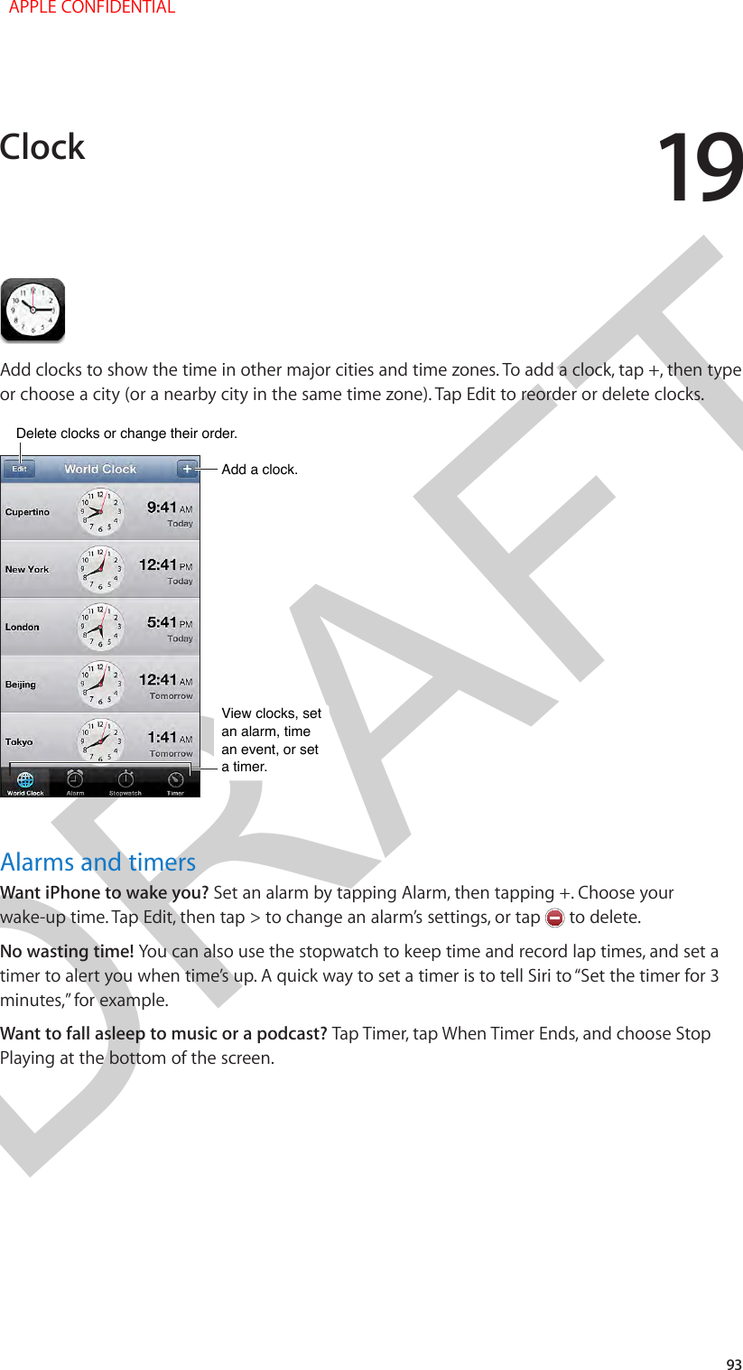 DRAFT1993Add clocks to show the time in other major cities and time zones. To add a clock, tap +, then type or choose a city (or a nearby city in the same time zone). Tap Edit to reorder or delete clocks.Add a clock.Add a clock.View clocks, set an alarm, time an event, or set a timer.View clocks, set an alarm, time an event, or set a timer.Delete clocks or change their order.Delete clocks or change their order.Alarms and timersWant iPhone to wake you? Set an alarm by tapping Alarm, then tapping +. Choose your wake-up time. Tap Edit, then tap &gt; to change an alarm’s settings, or tap   to delete.No wasting time! You can also use the stopwatch to keep time and record lap times, and set a timer to alert you when time’s up. A quick way to set a timer is to tell Siri to “Set the timer for 3 minutes,” for example.Want to fall asleep to music or a podcast? Tap Timer, tap When Timer Ends, and choose Stop Playing at the bottom of the screen.Clock  APPLE CONFIDENTIAL