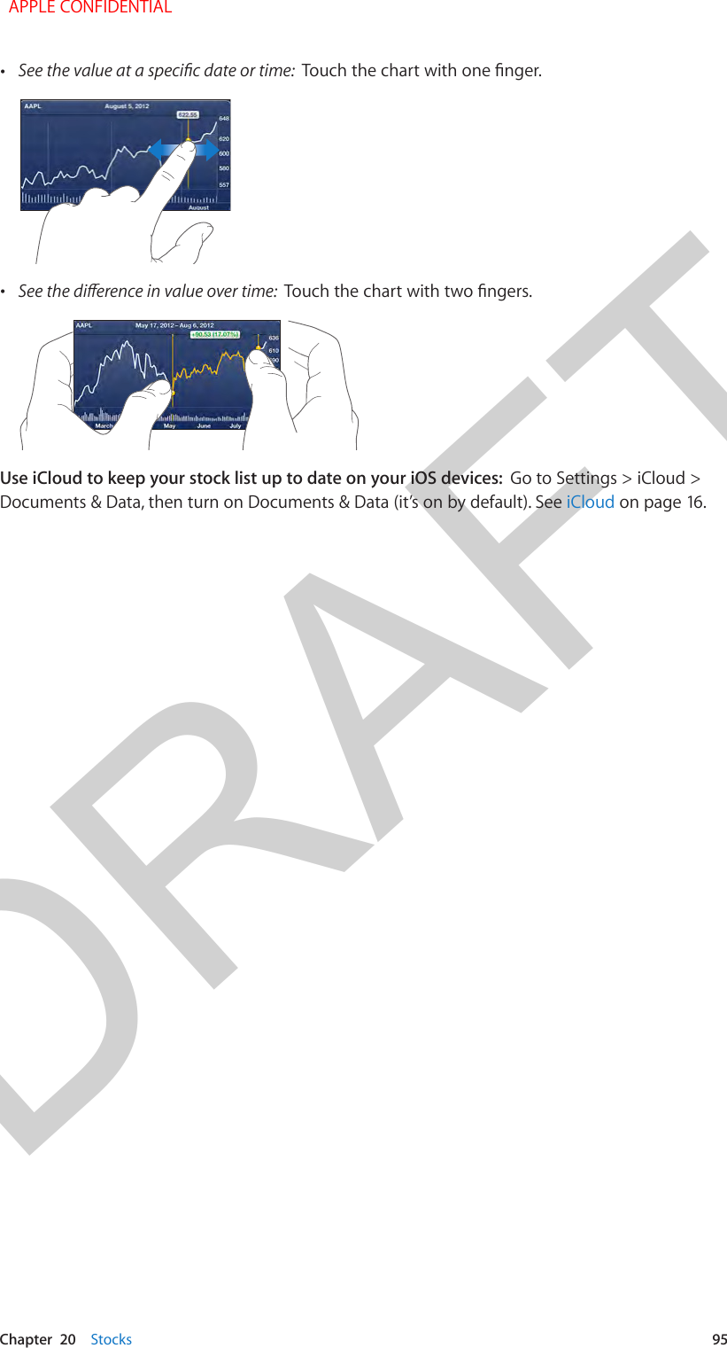 DRAFTChapter  20    Stocks  95 •See the value at a specic date or time:  Touch the chart with one nger. •See the dierence in value over time:  Touch the chart with two ngers.Use iCloud to keep your stock list up to date on your iOS devices:  Go to Settings &gt; iCloud &gt; Documents &amp; Data, then turn on Documents &amp; Data (it’s on by default). See iCloud on page 16.  APPLE CONFIDENTIAL