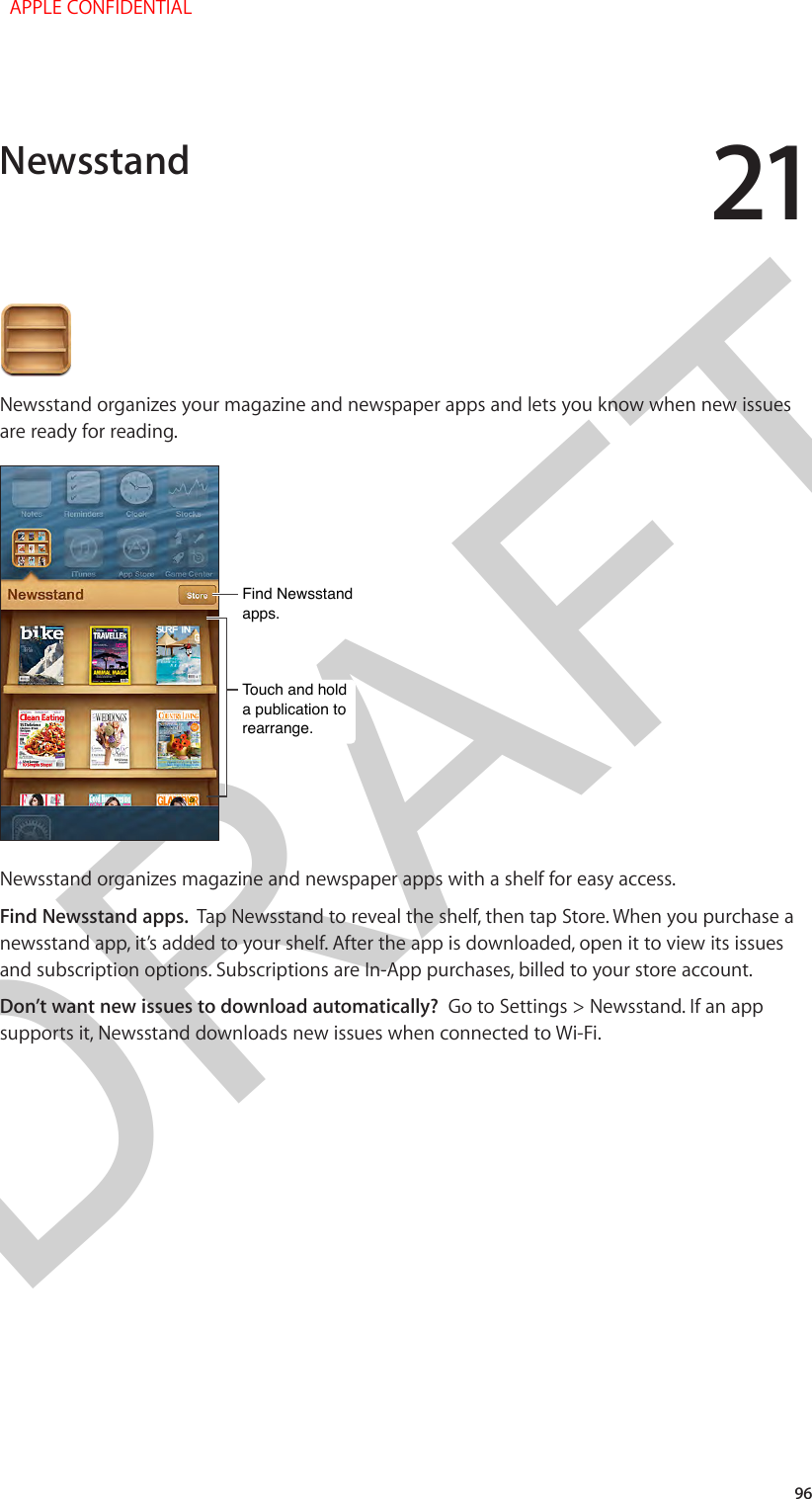 DRAFT2196Newsstand organizes your magazine and newspaper apps and lets you know when new issues are ready for reading. Touch and hold a publication to rearrange.Touch and hold a publication to rearrange.Find Newsstand apps.Find Newsstand apps.Newsstand organizes magazine and newspaper apps with a shelf for easy access.Find Newsstand apps.  Tap Newsstand to reveal the shelf, then tap Store. When you purchase a newsstand app, it’s added to your shelf. After the app is downloaded, open it to view its issues and subscription options. Subscriptions are In-App purchases, billed to your store account.Don’t want new issues to download automatically?  Go to Settings &gt; Newsstand. If an app supports it, Newsstand downloads new issues when connected to Wi-Fi.Newsstand  APPLE CONFIDENTIAL