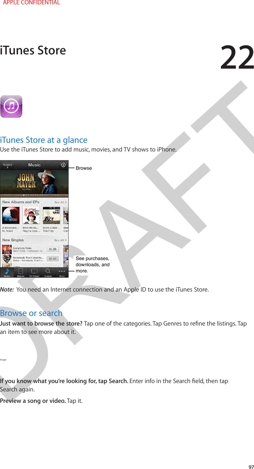 DRAFT2297iTunes Store at a glanceUse the iTunes Store to add music, movies, and TV shows to iPhone.BrowseBrowseSee purchases, downloads, and more.See purchases, downloads, and more.Note:  You need an Internet connection and an Apple ID to use the iTunes Store.Browse or searchJust want to browse the store? Tap one of the categories. Tap Genres to rene the listings. Tap an item to see more about it.Image If you know what you’re looking for, tap Search. Enter info in the Search eld, then tap Search again.Preview a song or video. Tap it.iTunes Store  APPLE CONFIDENTIAL