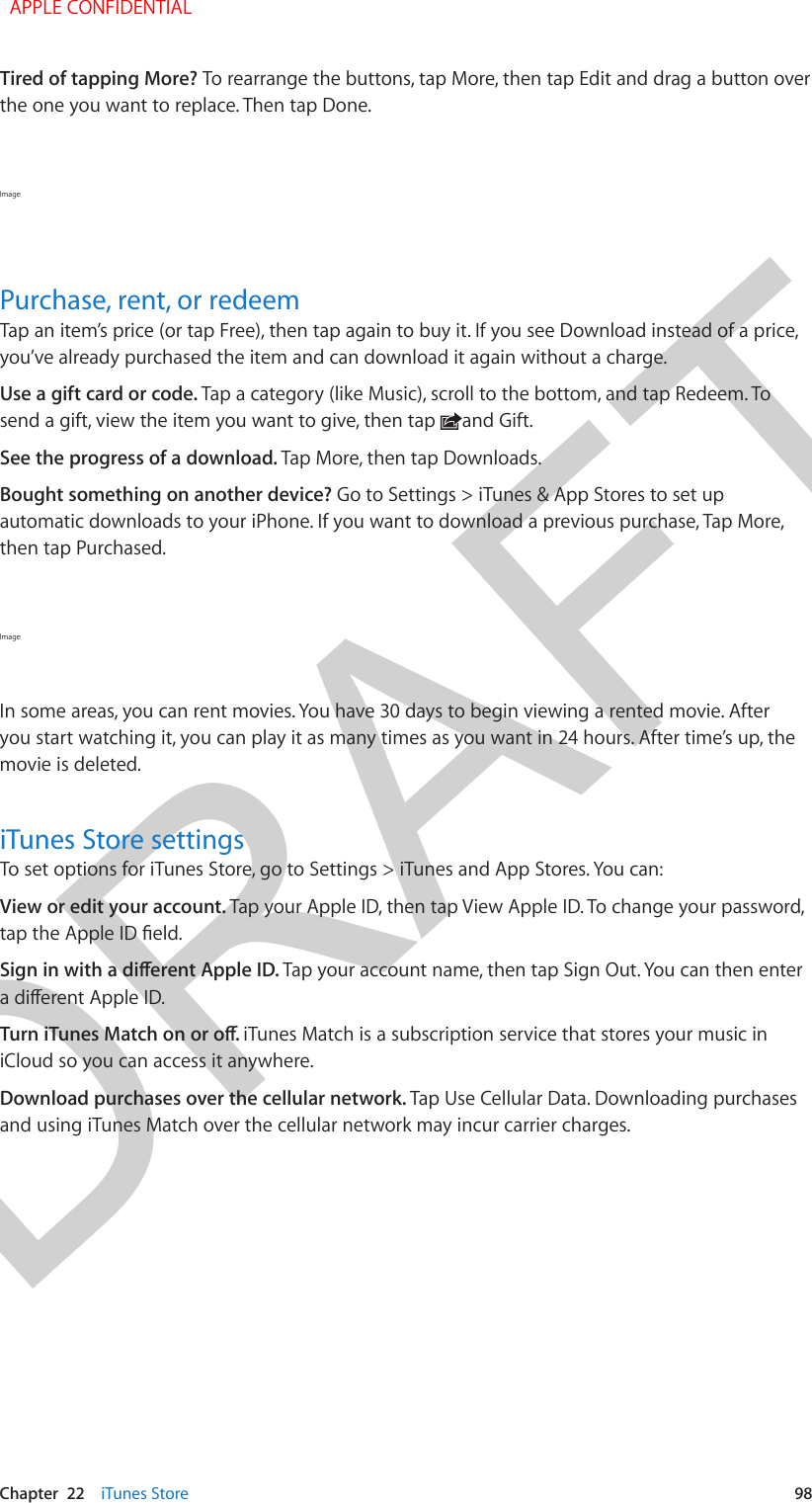 DRAFTChapter  22    iTunes Store  98Tired of tapping More? To rearrange the buttons, tap More, then tap Edit and drag a button over the one you want to replace. Then tap Done.Image Purchase, rent, or redeemTap an item’s price (or tap Free), then tap again to buy it. If you see Download instead of a price, you’ve already purchased the item and can download it again without a charge.Use a gift card or code. Tap a category (like Music), scroll to the bottom, and tap Redeem. To send a gift, view the item you want to give, then tap  and Gift.See the progress of a download. Tap More, then tap Downloads. Bought something on another device? Go to Settings &gt; iTunes &amp; App Stores to set up automatic downloads to your iPhone. If you want to download a previous purchase, Tap More, then tap Purchased.Image In some areas, you can rent movies. You have 30 days to begin viewing a rented movie. After you start watching it, you can play it as many times as you want in 24 hours. After time’s up, the movie is deleted.iTunes Store settingsTo set options for iTunes Store, go to Settings &gt; iTunes and App Stores. You can:View or edit your account. Tap your Apple ID, then tap View Apple ID. To change your password, tap the Apple ID eld.Sign in with a dierent Apple ID. Tap your account name, then tap Sign Out. You can then enter a dierent Apple ID.Turn iTunes Match on or o. iTunes Match is a subscription service that stores your music in iCloud so you can access it anywhere.Download purchases over the cellular network. Tap Use Cellular Data. Downloading purchases and using iTunes Match over the cellular network may incur carrier charges.  APPLE CONFIDENTIAL