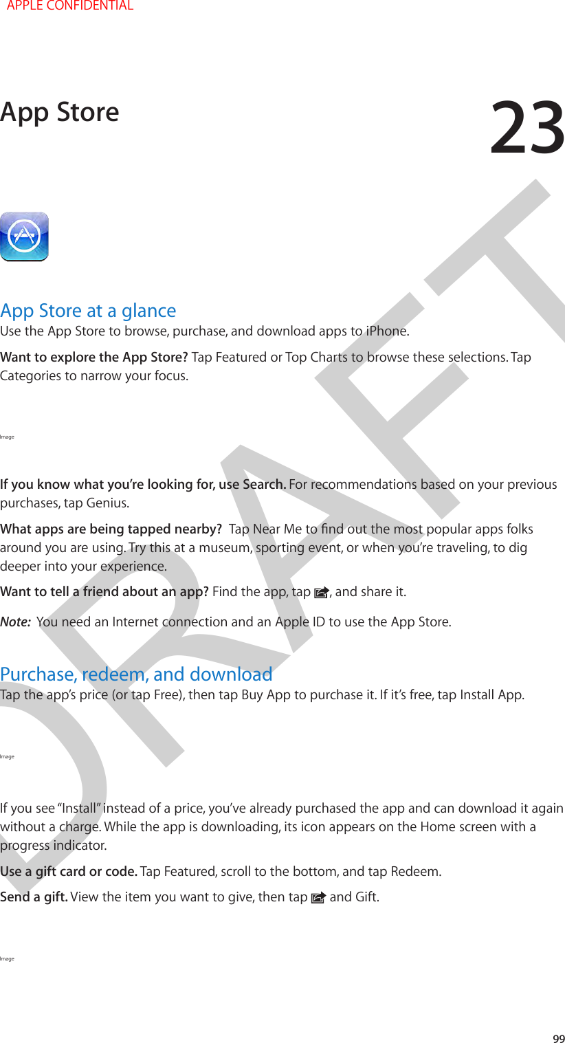 DRAFT2399App Store at a glanceUse the App Store to browse, purchase, and download apps to iPhone.Want to explore the App Store? Tap Featured or Top Charts to browse these selections. Tap Categories to narrow your focus.Image If you know what you’re looking for, use Search. For recommendations based on your previous purchases, tap Genius.What apps are being tapped nearby?  Tap Near Me to nd out the most popular apps folks around you are using. Try this at a museum, sporting event, or when you’re traveling, to dig deeper into your experience. Want to tell a friend about an app? Find the app, tap  , and share it.Note:  You need an Internet connection and an Apple ID to use the App Store.Purchase, redeem, and downloadTap the app’s price (or tap Free), then tap Buy App to purchase it. If it’s free, tap Install App.Image If you see “Install” instead of a price, you’ve already purchased the app and can download it again without a charge. While the app is downloading, its icon appears on the Home screen with a progress indicator.Use a gift card or code. Tap Featured, scroll to the bottom, and tap Redeem.Send a gift. View the item you want to give, then tap   and Gift.Image App Store  APPLE CONFIDENTIAL