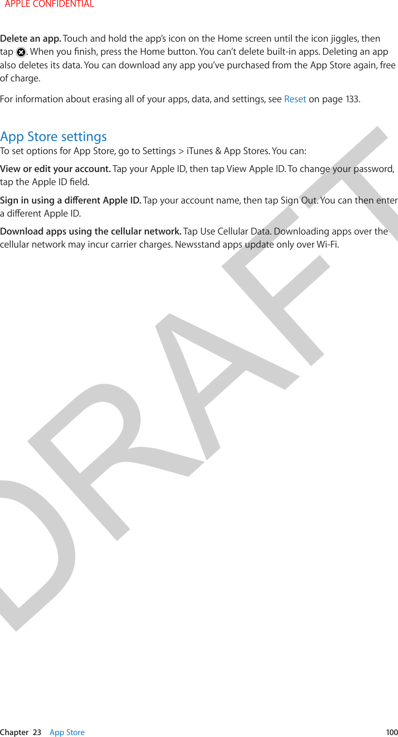 DRAFTChapter  23    App Store  100Delete an app. Touch and hold the app’s icon on the Home screen until the icon jiggles, then tap  . When you nish, press the Home button. You can’t delete built-in apps. Deleting an app also deletes its data. You can download any app you’ve purchased from the App Store again, free of charge.For information about erasing all of your apps, data, and settings, see Reset on page 133.App Store settingsTo set options for App Store, go to Settings &gt; iTunes &amp; App Stores. You can:View or edit your account. Tap your Apple ID, then tap View Apple ID. To change your password, tap the Apple ID eld.Sign in using a dierent Apple ID. Tap your account name, then tap Sign Out. You can then enter a dierent Apple ID.Download apps using the cellular network. Tap Use Cellular Data. Downloading apps over the cellular network may incur carrier charges. Newsstand apps update only over Wi-Fi.  APPLE CONFIDENTIAL