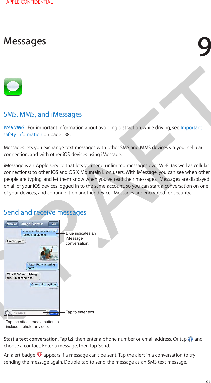 DRAFT965SMS, MMS, and iMessagesWARNING:  For important information about avoiding distraction while driving, see Important safety information on page 138.Messages lets you exchange text messages with other SMS and MMS devices via your cellular connection, and with other iOS devices using iMessage. iMessage is an Apple service that lets you send unlimited messages over Wi-Fi (as well as cellular connections) to other iOS and OS X Mountain Lion users. With iMessage, you can see when other people are typing, and let them know when you’ve read their messages. iMessages are displayed on all of your iOS devices logged in to the same account, so you can start a conversation on one of your devices, and continue it on another device. iMessages are encrypted for security.Send and receive messagesTap the attach media button to include a photo or video.Tap the attach media button to include a photo or video.Tap to enter text.Tap to enter text.Blue indicates an iMessageconversation.Blue indicates an iMessageconversation.Start a text conversation. Tap  , then enter a phone number or email address. Or tap   and choose a contact. Enter a message, then tap Send.An alert badge   appears if a message can’t be sent. Tap the alert in a conversation to try sending the message again. Double-tap to send the message as an SMS text message.Messages  APPLE CONFIDENTIAL